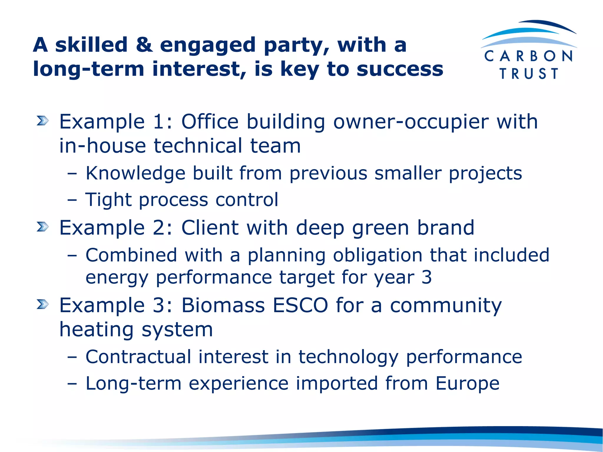A skilled & engaged party, with a
long-term interest, is key to success

  Example 1: Office building owner-occupier with
  in-house technical team
   – Knowledge built from previous smaller projects
   – Tight process control
  Example 2: Client with deep green brand
   – Combined with a planning obligation that included
     energy performance target for year 3
  Example 3: Biomass ESCO for a community
  heating system
   – Contractual interest in technology performance
   – Long-term experience imported from Europe
 