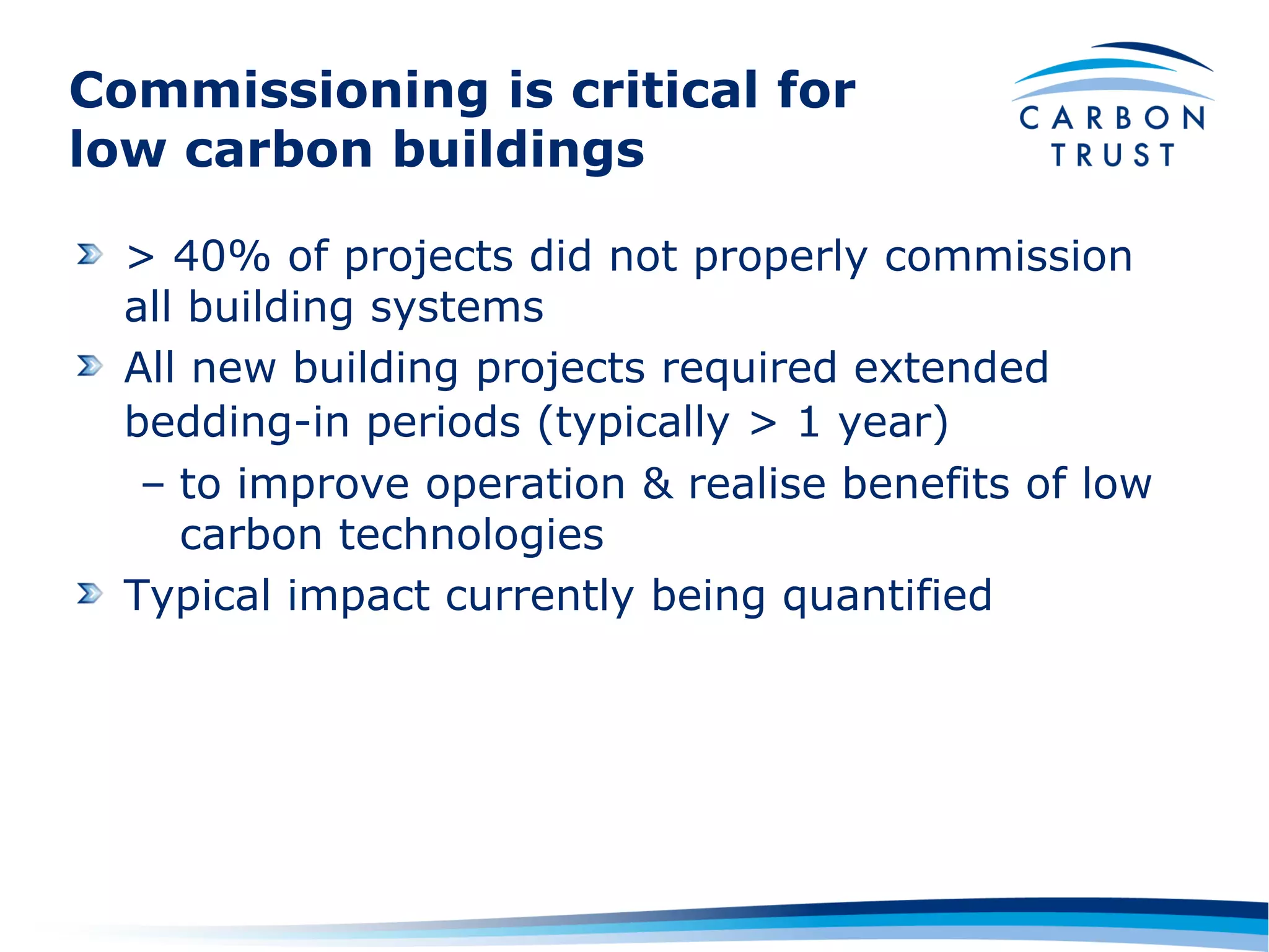 Commissioning is critical for
low carbon buildings

  > 40% of projects did not properly commission
  all building systems
  All new building projects required extended
  bedding-in periods (typically > 1 year)
   – to improve operation & realise benefits of low
     carbon technologies
  Typical impact currently being quantified
 