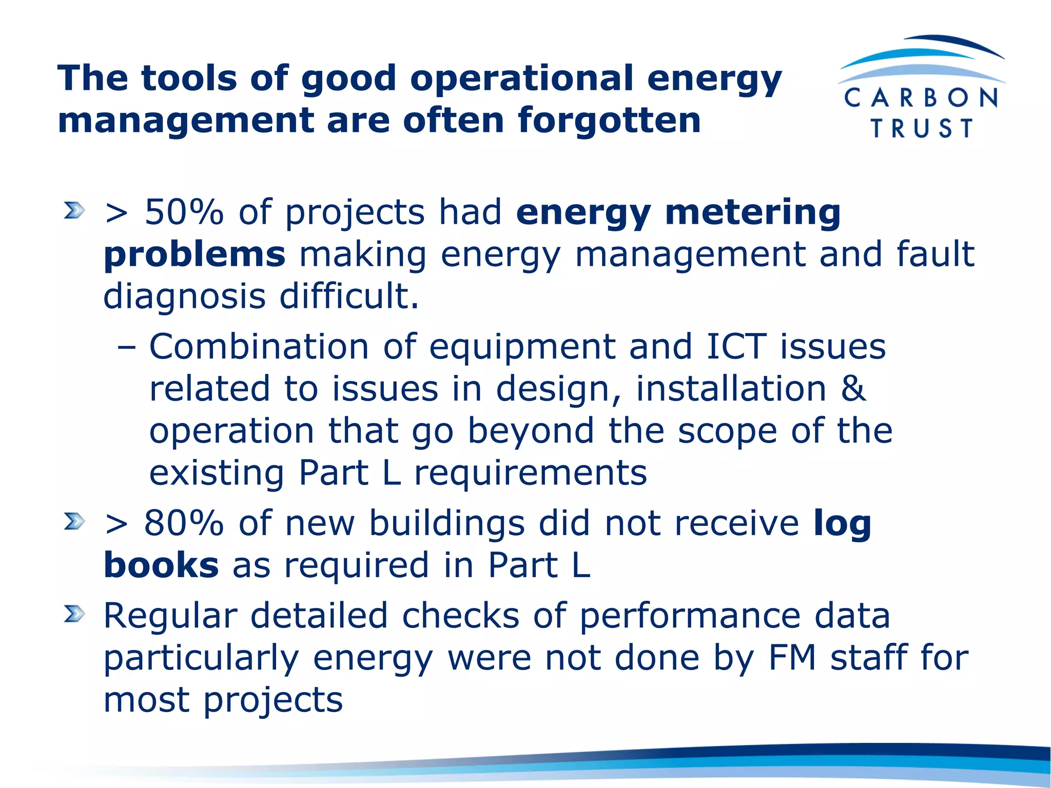 The tools of good operational energy
management are often forgotten

  > 50% of projects had energy metering
  problems making energy management and fault
  diagnosis difficult.
   – Combination of equipment and ICT issues
     related to issues in design, installation &
     operation that go beyond the scope of the
     existing Part L requirements
  > 80% of new buildings did not receive log
  books as required in Part L
  Regular detailed checks of performance data
  particularly energy were not done by FM staff for
  most projects
 