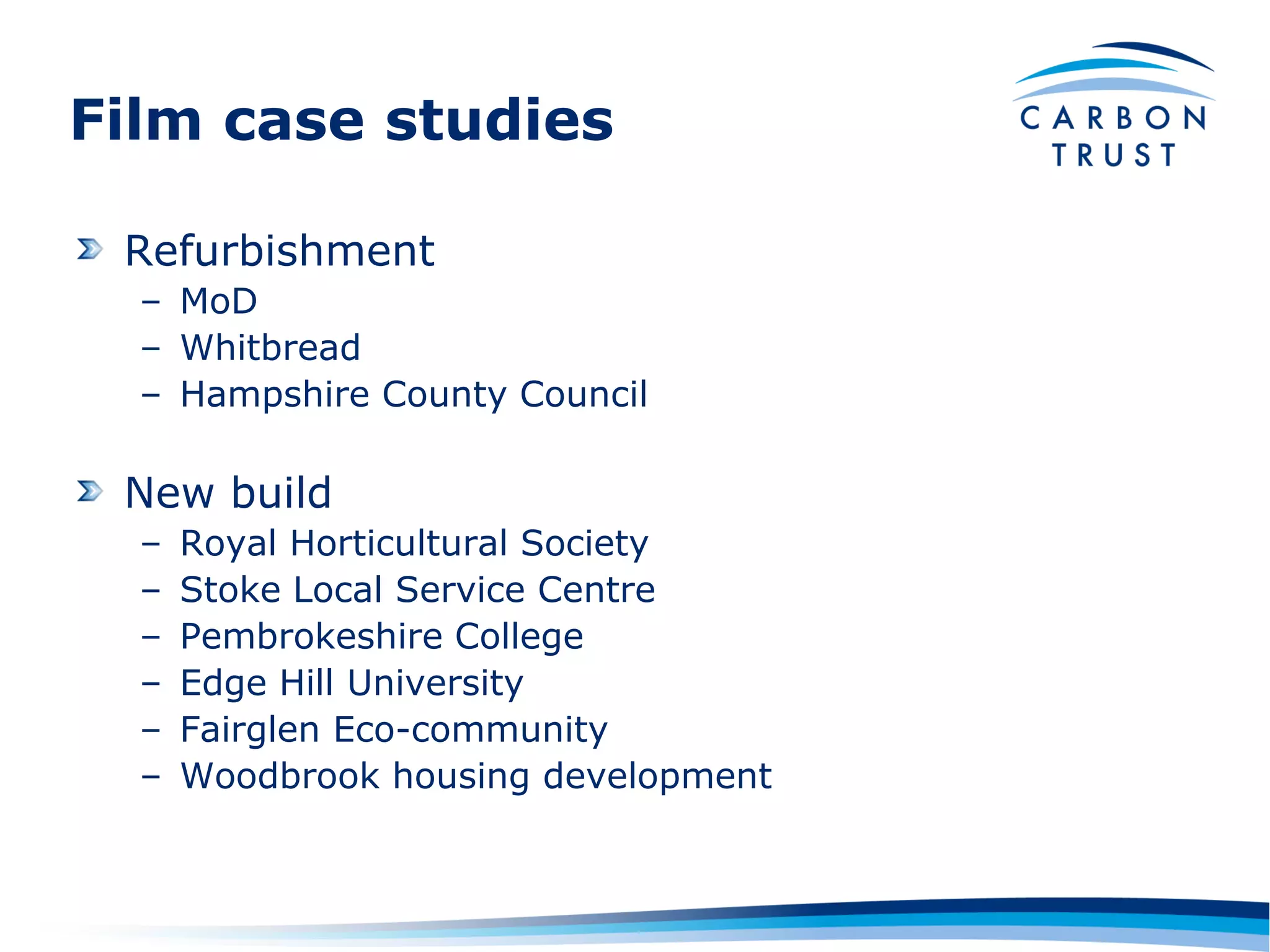 Film case studies

 Refurbishment
  – MoD
  – Whitbread
  – Hampshire County Council

 New build
  –   Royal Horticultural Society
  –   Stoke Local Service Centre
  –   Pembrokeshire College
  –   Edge Hill University
  –   Fairglen Eco-community
  –   Woodbrook housing development
 