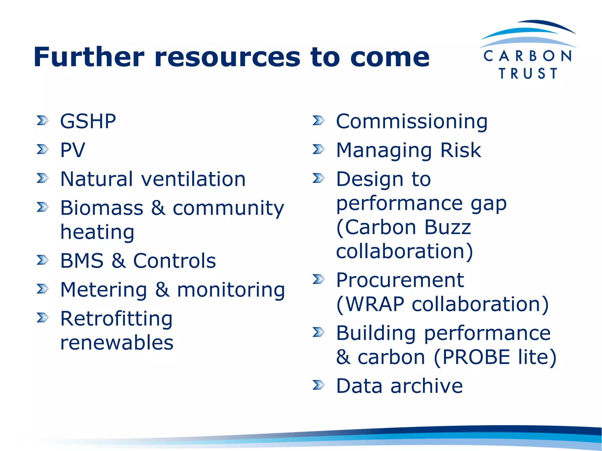 Further resources to come

 GSHP                    Commissioning
 PV                      Managing Risk
 Natural ventilation     Design to
 Biomass & community     performance gap
 heating                 (Carbon Buzz
 BMS & Controls          collaboration)
 Metering & monitoring   Procurement
                         (WRAP collaboration)
 Retrofitting
 renewables              Building performance
                         & carbon (PROBE lite)
                         Data archive
 