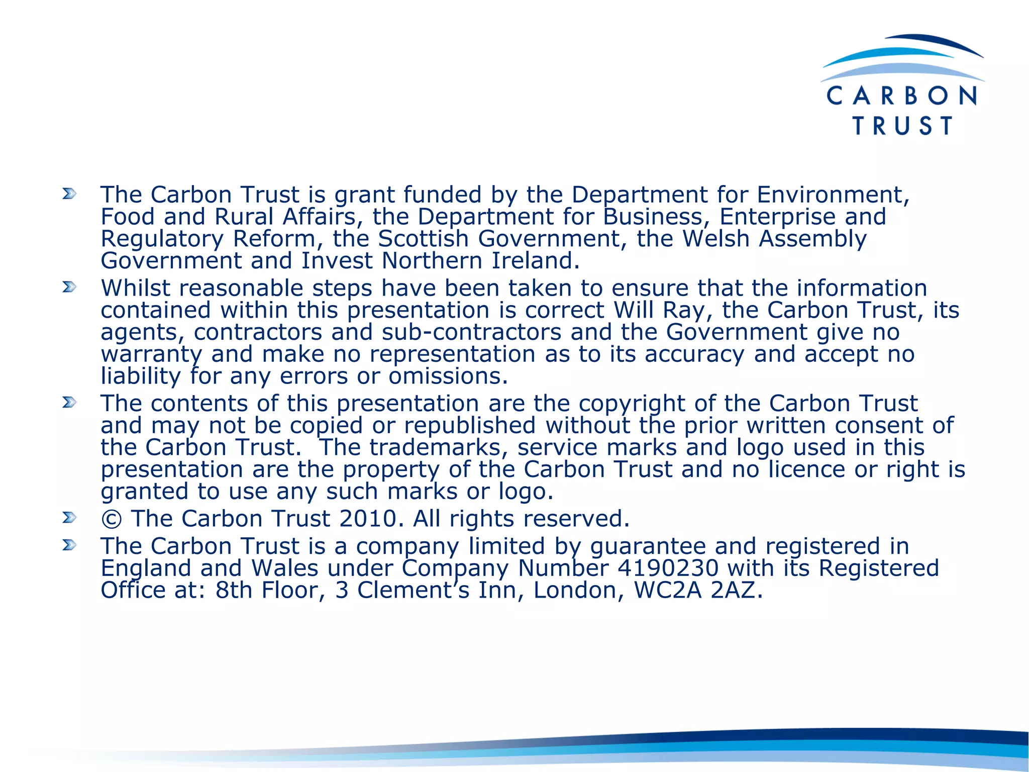 The Carbon Trust is grant funded by the Department for Environment,
Food and Rural Affairs, the Department for Business, Enterprise and
Regulatory Reform, the Scottish Government, the Welsh Assembly
Government and Invest Northern Ireland.
Whilst reasonable steps have been taken to ensure that the information
contained within this presentation is correct Will Ray, the Carbon Trust, its
agents, contractors and sub-contractors and the Government give no
warranty and make no representation as to its accuracy and accept no
liability for any errors or omissions.
The contents of this presentation are the copyright of the Carbon Trust
and may not be copied or republished without the prior written consent of
the Carbon Trust. The trademarks, service marks and logo used in this
presentation are the property of the Carbon Trust and no licence or right is
granted to use any such marks or logo.
© The Carbon Trust 2010. All rights reserved.
The Carbon Trust is a company limited by guarantee and registered in
England and Wales under Company Number 4190230 with its Registered
Office at: 8th Floor, 3 Clement‟s Inn, London, WC2A 2AZ.
 