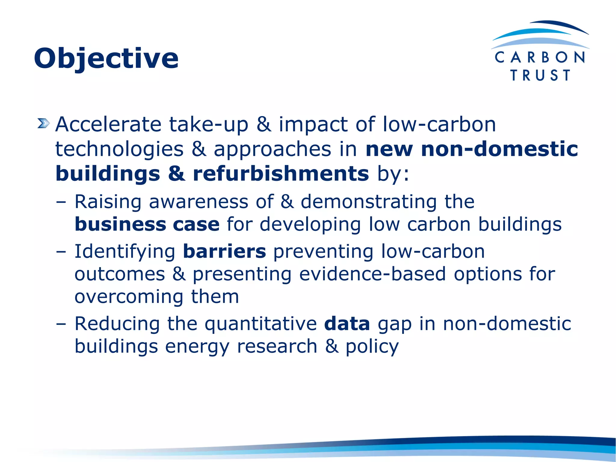 Objective

 Accelerate take-up & impact of low-carbon
 technologies & approaches in new non-domestic
 buildings & refurbishments by:
 – Raising awareness of & demonstrating the
   business case for developing low carbon buildings
 – Identifying barriers preventing low-carbon
   outcomes & presenting evidence-based options for
   overcoming them
 – Reducing the quantitative data gap in non-domestic
   buildings energy research & policy
 