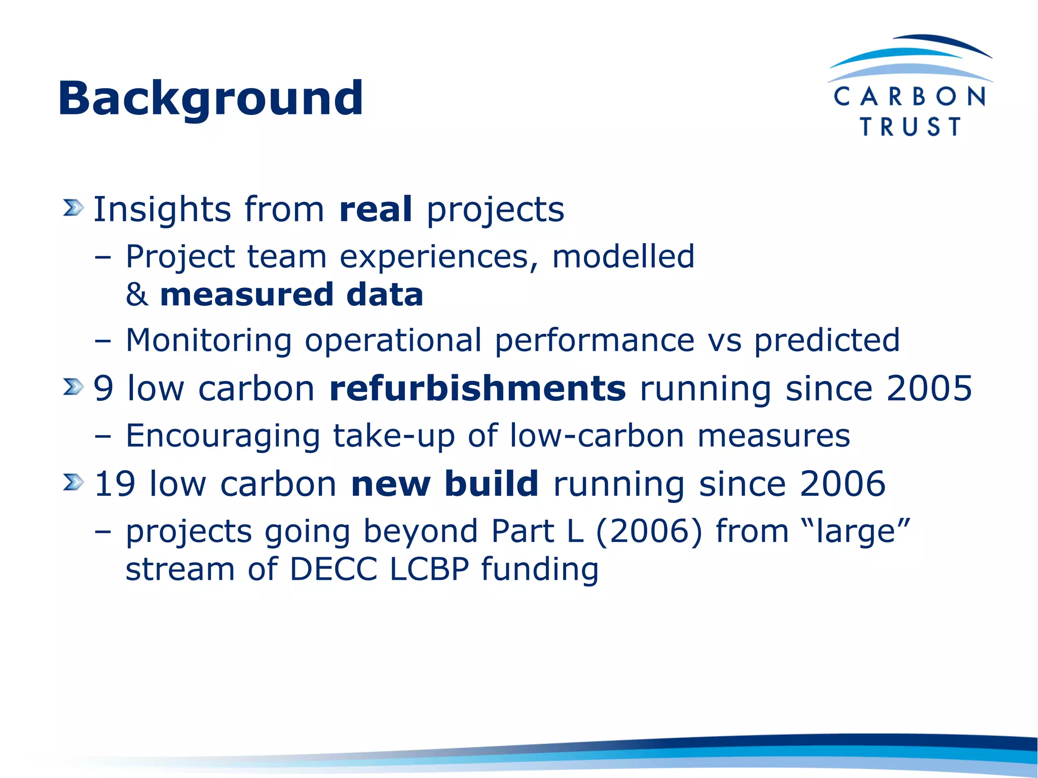 Background

 Insights from real projects
 – Project team experiences, modelled
   & measured data
 – Monitoring operational performance vs predicted
 9 low carbon refurbishments running since 2005
 – Encouraging take-up of low-carbon measures
 19 low carbon new build running since 2006
 – projects going beyond Part L (2006) from “large”
   stream of DECC LCBP funding
 