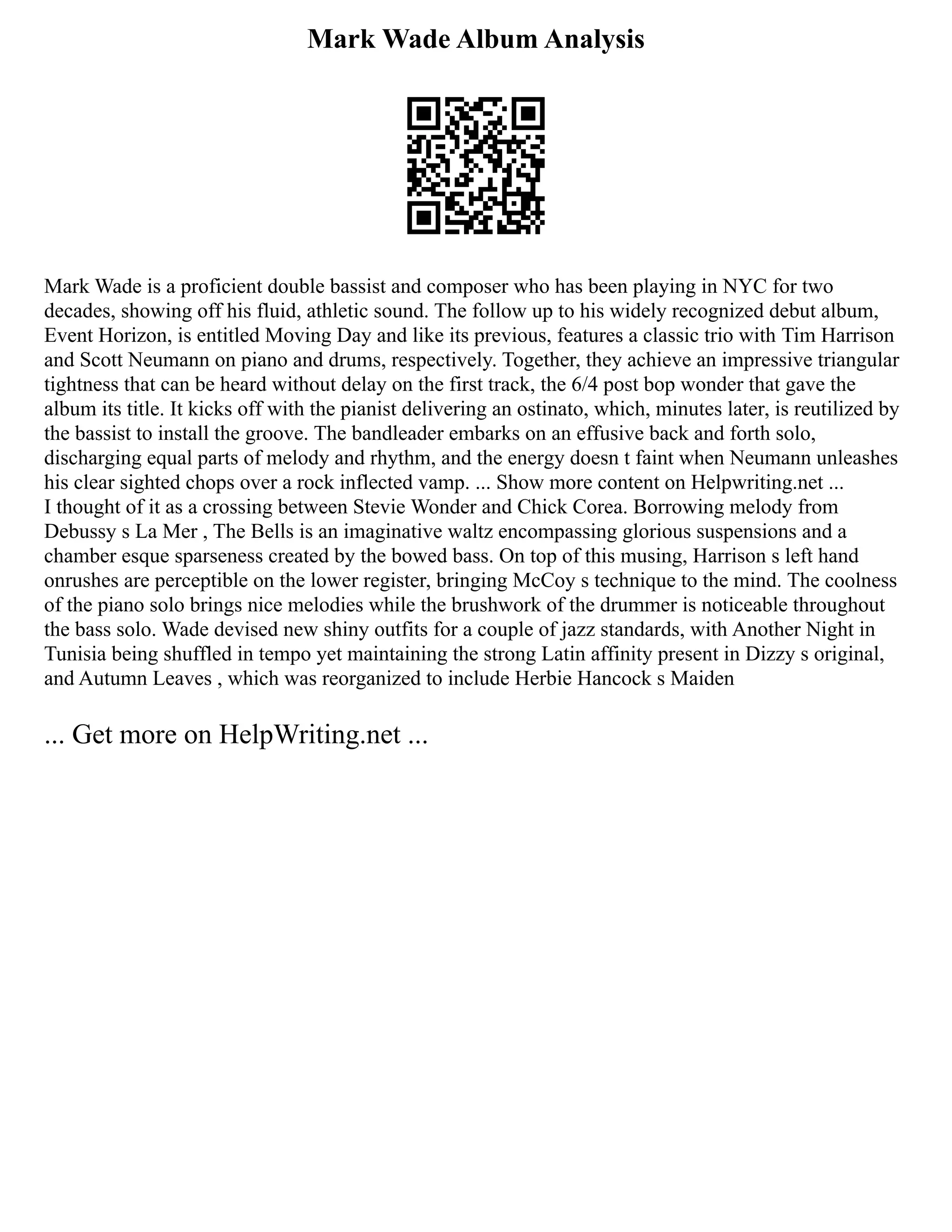 Mark Wade Album Analysis
Mark Wade is a proficient double bassist and composer who has been playing in NYC for two
decades, showing off his fluid, athletic sound. The follow up to his widely recognized debut album,
Event Horizon, is entitled Moving Day and like its previous, features a classic trio with Tim Harrison
and Scott Neumann on piano and drums, respectively. Together, they achieve an impressive triangular
tightness that can be heard without delay on the first track, the 6/4 post bop wonder that gave the
album its title. It kicks off with the pianist delivering an ostinato, which, minutes later, is reutilized by
the bassist to install the groove. The bandleader embarks on an effusive back and forth solo,
discharging equal parts of melody and rhythm, and the energy doesn t faint when Neumann unleashes
his clear sighted chops over a rock inflected vamp. ... Show more content on Helpwriting.net ...
I thought of it as a crossing between Stevie Wonder and Chick Corea. Borrowing melody from
Debussy s La Mer , The Bells is an imaginative waltz encompassing glorious suspensions and a
chamber esque sparseness created by the bowed bass. On top of this musing, Harrison s left hand
onrushes are perceptible on the lower register, bringing McCoy s technique to the mind. The coolness
of the piano solo brings nice melodies while the brushwork of the drummer is noticeable throughout
the bass solo. Wade devised new shiny outfits for a couple of jazz standards, with Another Night in
Tunisia being shuffled in tempo yet maintaining the strong Latin affinity present in Dizzy s original,
and Autumn Leaves , which was reorganized to include Herbie Hancock s Maiden
... Get more on HelpWriting.net ...
 