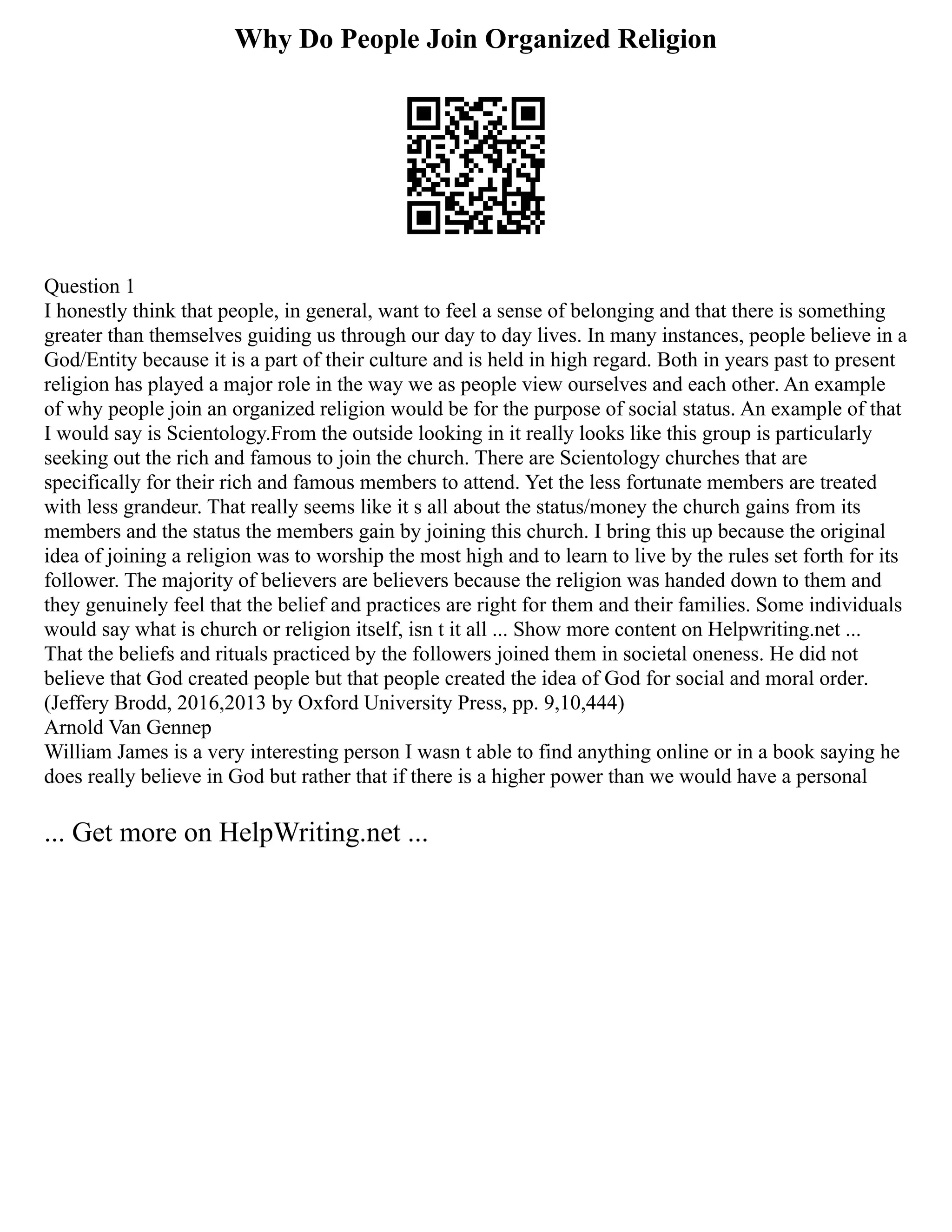 Why Do People Join Organized Religion
Question 1
I honestly think that people, in general, want to feel a sense of belonging and that there is something
greater than themselves guiding us through our day to day lives. In many instances, people believe in a
God/Entity because it is a part of their culture and is held in high regard. Both in years past to present
religion has played a major role in the way we as people view ourselves and each other. An example
of why people join an organized religion would be for the purpose of social status. An example of that
I would say is Scientology.From the outside looking in it really looks like this group is particularly
seeking out the rich and famous to join the church. There are Scientology churches that are
specifically for their rich and famous members to attend. Yet the less fortunate members are treated
with less grandeur. That really seems like it s all about the status/money the church gains from its
members and the status the members gain by joining this church. I bring this up because the original
idea of joining a religion was to worship the most high and to learn to live by the rules set forth for its
follower. The majority of believers are believers because the religion was handed down to them and
they genuinely feel that the belief and practices are right for them and their families. Some individuals
would say what is church or religion itself, isn t it all ... Show more content on Helpwriting.net ...
That the beliefs and rituals practiced by the followers joined them in societal oneness. He did not
believe that God created people but that people created the idea of God for social and moral order.
(Jeffery Brodd, 2016,2013 by Oxford University Press, pp. 9,10,444)
Arnold Van Gennep
William James is a very interesting person I wasn t able to find anything online or in a book saying he
does really believe in God but rather that if there is a higher power than we would have a personal
... Get more on HelpWriting.net ...
 