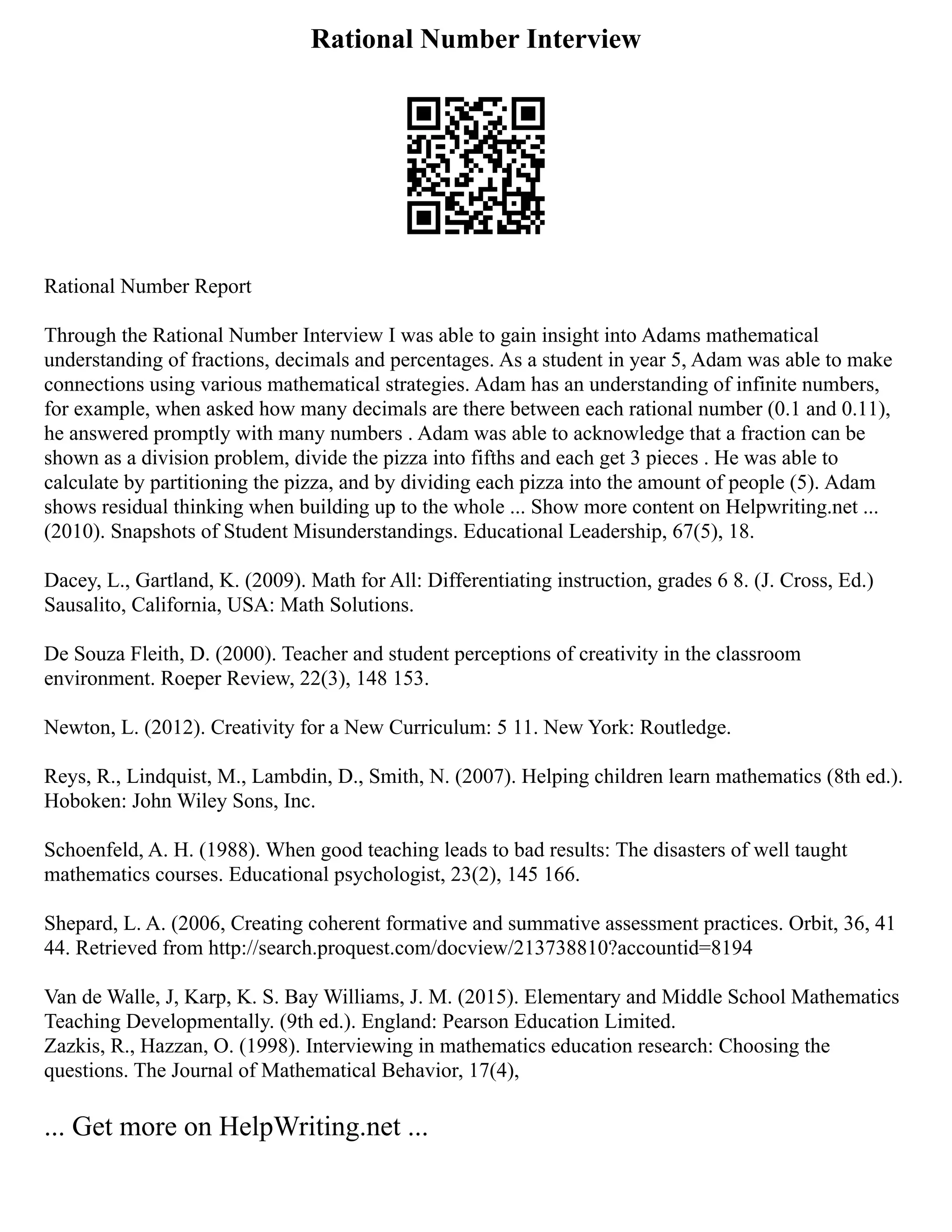 Rational Number Interview
Rational Number Report
Through the Rational Number Interview I was able to gain insight into Adams mathematical
understanding of fractions, decimals and percentages. As a student in year 5, Adam was able to make
connections using various mathematical strategies. Adam has an understanding of infinite numbers,
for example, when asked how many decimals are there between each rational number (0.1 and 0.11),
he answered promptly with many numbers . Adam was able to acknowledge that a fraction can be
shown as a division problem, divide the pizza into fifths and each get 3 pieces . He was able to
calculate by partitioning the pizza, and by dividing each pizza into the amount of people (5). Adam
shows residual thinking when building up to the whole ... Show more content on Helpwriting.net ...
(2010). Snapshots of Student Misunderstandings. Educational Leadership, 67(5), 18.
Dacey, L., Gartland, K. (2009). Math for All: Differentiating instruction, grades 6 8. (J. Cross, Ed.)
Sausalito, California, USA: Math Solutions.
De Souza Fleith, D. (2000). Teacher and student perceptions of creativity in the classroom
environment. Roeper Review, 22(3), 148 153.
Newton, L. (2012). Creativity for a New Curriculum: 5 11. New York: Routledge.
Reys, R., Lindquist, M., Lambdin, D., Smith, N. (2007). Helping children learn mathematics (8th ed.).
Hoboken: John Wiley Sons, Inc.
Schoenfeld, A. H. (1988). When good teaching leads to bad results: The disasters of well taught
mathematics courses. Educational psychologist, 23(2), 145 166.
Shepard, L. A. (2006, Creating coherent formative and summative assessment practices. Orbit, 36, 41
44. Retrieved from http://search.proquest.com/docview/213738810?accountid=8194
Van de Walle, J, Karp, K. S. Bay Williams, J. M. (2015). Elementary and Middle School Mathematics
Teaching Developmentally. (9th ed.). England: Pearson Education Limited.
Zazkis, R., Hazzan, O. (1998). Interviewing in mathematics education research: Choosing the
questions. The Journal of Mathematical Behavior, 17(4),
... Get more on HelpWriting.net ...
 