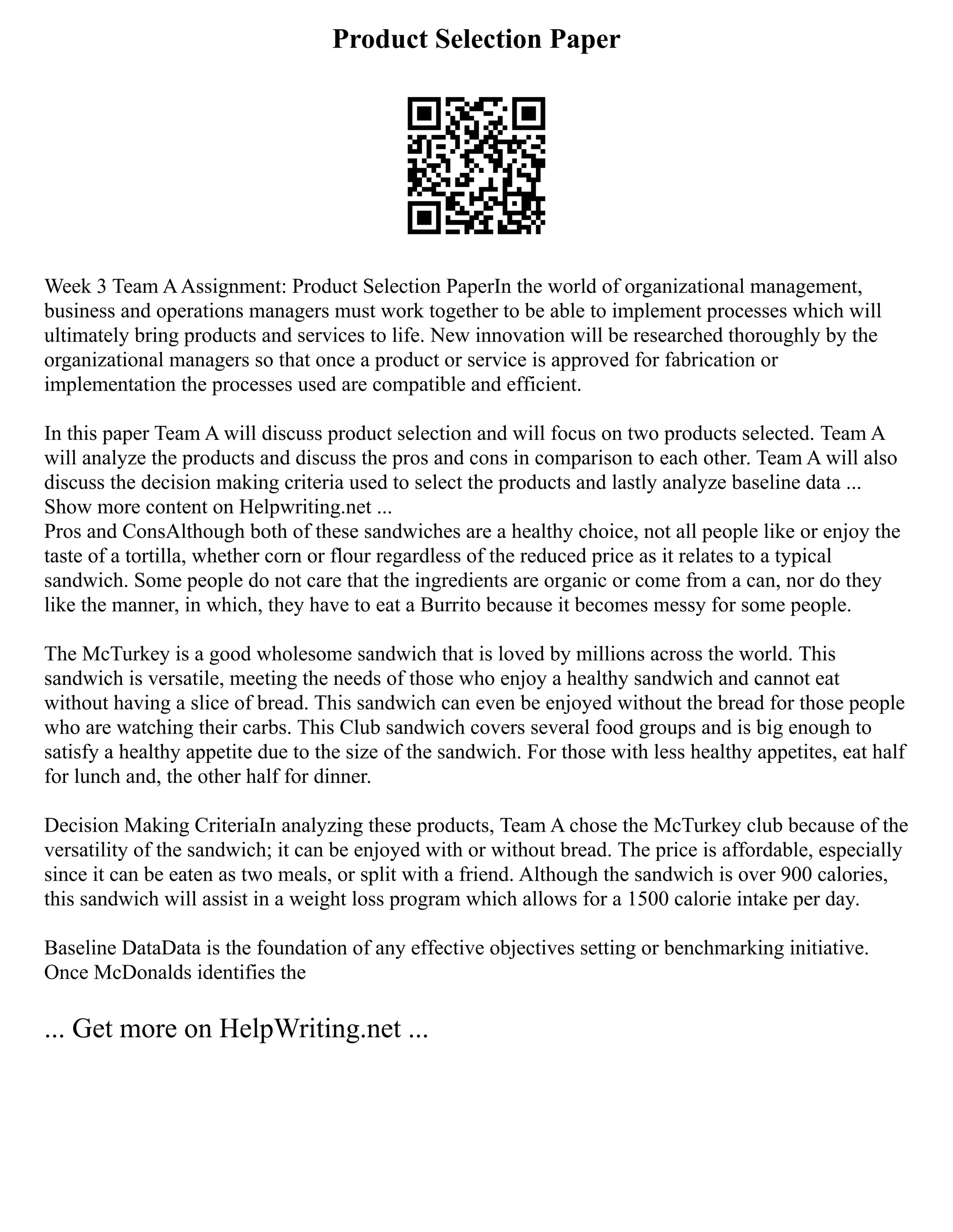 Product Selection Paper
Week 3 Team AAssignment: Product Selection PaperIn the world of organizational management,
business and operations managers must work together to be able to implement processes which will
ultimately bring products and services to life. New innovation will be researched thoroughly by the
organizational managers so that once a product or service is approved for fabrication or
implementation the processes used are compatible and efficient.
In this paper Team A will discuss product selection and will focus on two products selected. Team A
will analyze the products and discuss the pros and cons in comparison to each other. Team A will also
discuss the decision making criteria used to select the products and lastly analyze baseline data ...
Show more content on Helpwriting.net ...
Pros and ConsAlthough both of these sandwiches are a healthy choice, not all people like or enjoy the
taste of a tortilla, whether corn or flour regardless of the reduced price as it relates to a typical
sandwich. Some people do not care that the ingredients are organic or come from a can, nor do they
like the manner, in which, they have to eat a Burrito because it becomes messy for some people.
The McTurkey is a good wholesome sandwich that is loved by millions across the world. This
sandwich is versatile, meeting the needs of those who enjoy a healthy sandwich and cannot eat
without having a slice of bread. This sandwich can even be enjoyed without the bread for those people
who are watching their carbs. This Club sandwich covers several food groups and is big enough to
satisfy a healthy appetite due to the size of the sandwich. For those with less healthy appetites, eat half
for lunch and, the other half for dinner.
Decision Making CriteriaIn analyzing these products, Team A chose the McTurkey club because of the
versatility of the sandwich; it can be enjoyed with or without bread. The price is affordable, especially
since it can be eaten as two meals, or split with a friend. Although the sandwich is over 900 calories,
this sandwich will assist in a weight loss program which allows for a 1500 calorie intake per day.
Baseline DataData is the foundation of any effective objectives setting or benchmarking initiative.
Once McDonalds identifies the
... Get more on HelpWriting.net ...
 