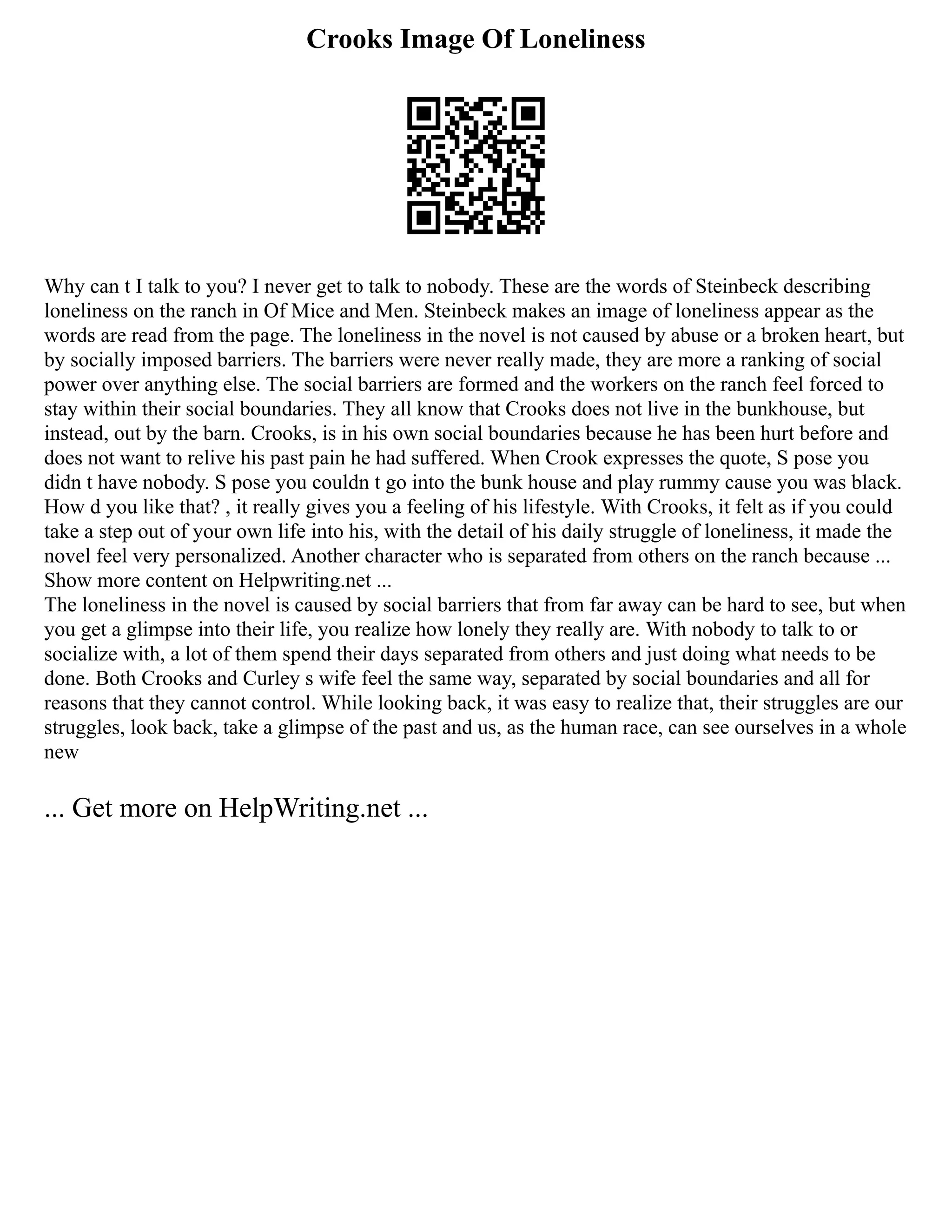 Crooks Image Of Loneliness
Why can t I talk to you? I never get to talk to nobody. These are the words of Steinbeck describing
loneliness on the ranch in Of Mice and Men. Steinbeck makes an image of loneliness appear as the
words are read from the page. The loneliness in the novel is not caused by abuse or a broken heart, but
by socially imposed barriers. The barriers were never really made, they are more a ranking of social
power over anything else. The social barriers are formed and the workers on the ranch feel forced to
stay within their social boundaries. They all know that Crooks does not live in the bunkhouse, but
instead, out by the barn. Crooks, is in his own social boundaries because he has been hurt before and
does not want to relive his past pain he had suffered. When Crook expresses the quote, S pose you
didn t have nobody. S pose you couldn t go into the bunk house and play rummy cause you was black.
How d you like that? , it really gives you a feeling of his lifestyle. With Crooks, it felt as if you could
take a step out of your own life into his, with the detail of his daily struggle of loneliness, it made the
novel feel very personalized. Another character who is separated from others on the ranch because ...
Show more content on Helpwriting.net ...
The loneliness in the novel is caused by social barriers that from far away can be hard to see, but when
you get a glimpse into their life, you realize how lonely they really are. With nobody to talk to or
socialize with, a lot of them spend their days separated from others and just doing what needs to be
done. Both Crooks and Curley s wife feel the same way, separated by social boundaries and all for
reasons that they cannot control. While looking back, it was easy to realize that, their struggles are our
struggles, look back, take a glimpse of the past and us, as the human race, can see ourselves in a whole
new
... Get more on HelpWriting.net ...
 