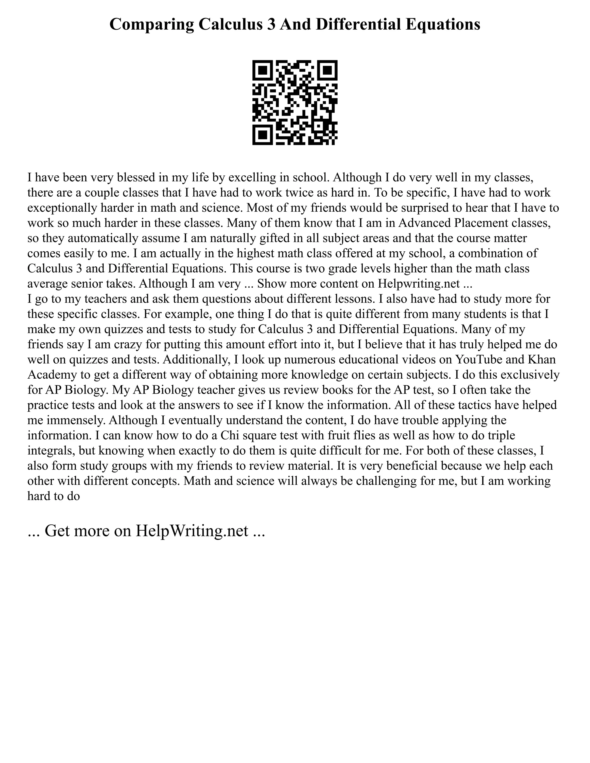 Comparing Calculus 3 And Differential Equations
I have been very blessed in my life by excelling in school. Although I do very well in my classes,
there are a couple classes that I have had to work twice as hard in. To be specific, I have had to work
exceptionally harder in math and science. Most of my friends would be surprised to hear that I have to
work so much harder in these classes. Many of them know that I am in Advanced Placement classes,
so they automatically assume I am naturally gifted in all subject areas and that the course matter
comes easily to me. I am actually in the highest math class offered at my school, a combination of
Calculus 3 and Differential Equations. This course is two grade levels higher than the math class
average senior takes. Although I am very ... Show more content on Helpwriting.net ...
I go to my teachers and ask them questions about different lessons. I also have had to study more for
these specific classes. For example, one thing I do that is quite different from many students is that I
make my own quizzes and tests to study for Calculus 3 and Differential Equations. Many of my
friends say I am crazy for putting this amount effort into it, but I believe that it has truly helped me do
well on quizzes and tests. Additionally, I look up numerous educational videos on YouTube and Khan
Academy to get a different way of obtaining more knowledge on certain subjects. I do this exclusively
for AP Biology. My AP Biology teacher gives us review books for the AP test, so I often take the
practice tests and look at the answers to see if I know the information. All of these tactics have helped
me immensely. Although I eventually understand the content, I do have trouble applying the
information. I can know how to do a Chi square test with fruit flies as well as how to do triple
integrals, but knowing when exactly to do them is quite difficult for me. For both of these classes, I
also form study groups with my friends to review material. It is very beneficial because we help each
other with different concepts. Math and science will always be challenging for me, but I am working
hard to do
... Get more on HelpWriting.net ...
 
