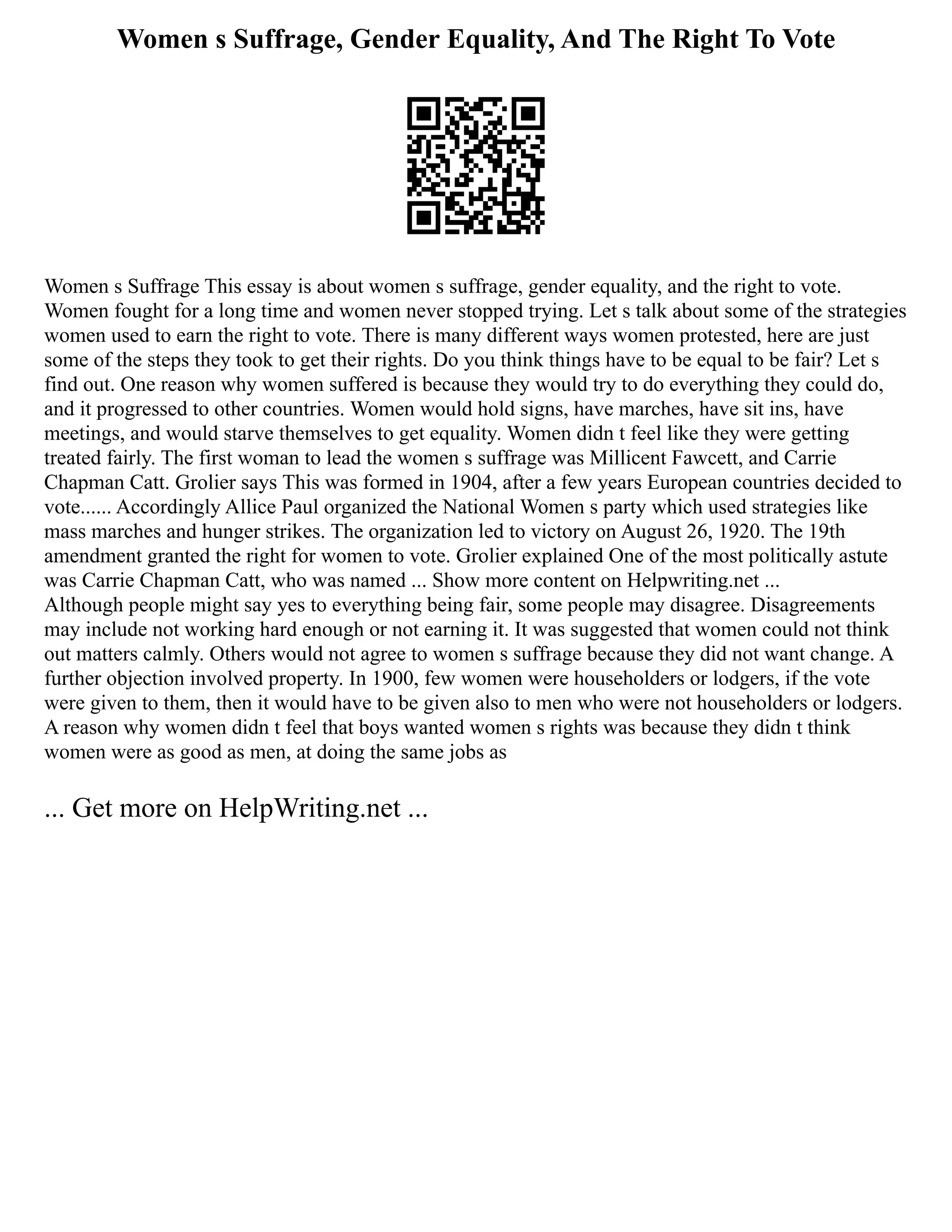 Women s Suffrage, Gender Equality, And The Right To Vote
Women s Suffrage This essay is about women s suffrage, gender equality, and the right to vote.
Women fought for a long time and women never stopped trying. Let s talk about some of the strategies
women used to earn the right to vote. There is many different ways women protested, here are just
some of the steps they took to get their rights. Do you think things have to be equal to be fair? Let s
find out. One reason why women suffered is because they would try to do everything they could do,
and it progressed to other countries. Women would hold signs, have marches, have sit ins, have
meetings, and would starve themselves to get equality. Women didn t feel like they were getting
treated fairly. The first woman to lead the women s suffrage was Millicent Fawcett, and Carrie
Chapman Catt. Grolier says This was formed in 1904, after a few years European countries decided to
vote...... Accordingly Allice Paul organized the National Women s party which used strategies like
mass marches and hunger strikes. The organization led to victory on August 26, 1920. The 19th
amendment granted the right for women to vote. Grolier explained One of the most politically astute
was Carrie Chapman Catt, who was named ... Show more content on Helpwriting.net ...
Although people might say yes to everything being fair, some people may disagree. Disagreements
may include not working hard enough or not earning it. It was suggested that women could not think
out matters calmly. Others would not agree to women s suffrage because they did not want change. A
further objection involved property. In 1900, few women were householders or lodgers, if the vote
were given to them, then it would have to be given also to men who were not householders or lodgers.
A reason why women didn t feel that boys wanted women s rights was because they didn t think
women were as good as men, at doing the same jobs as
... Get more on HelpWriting.net ...
 