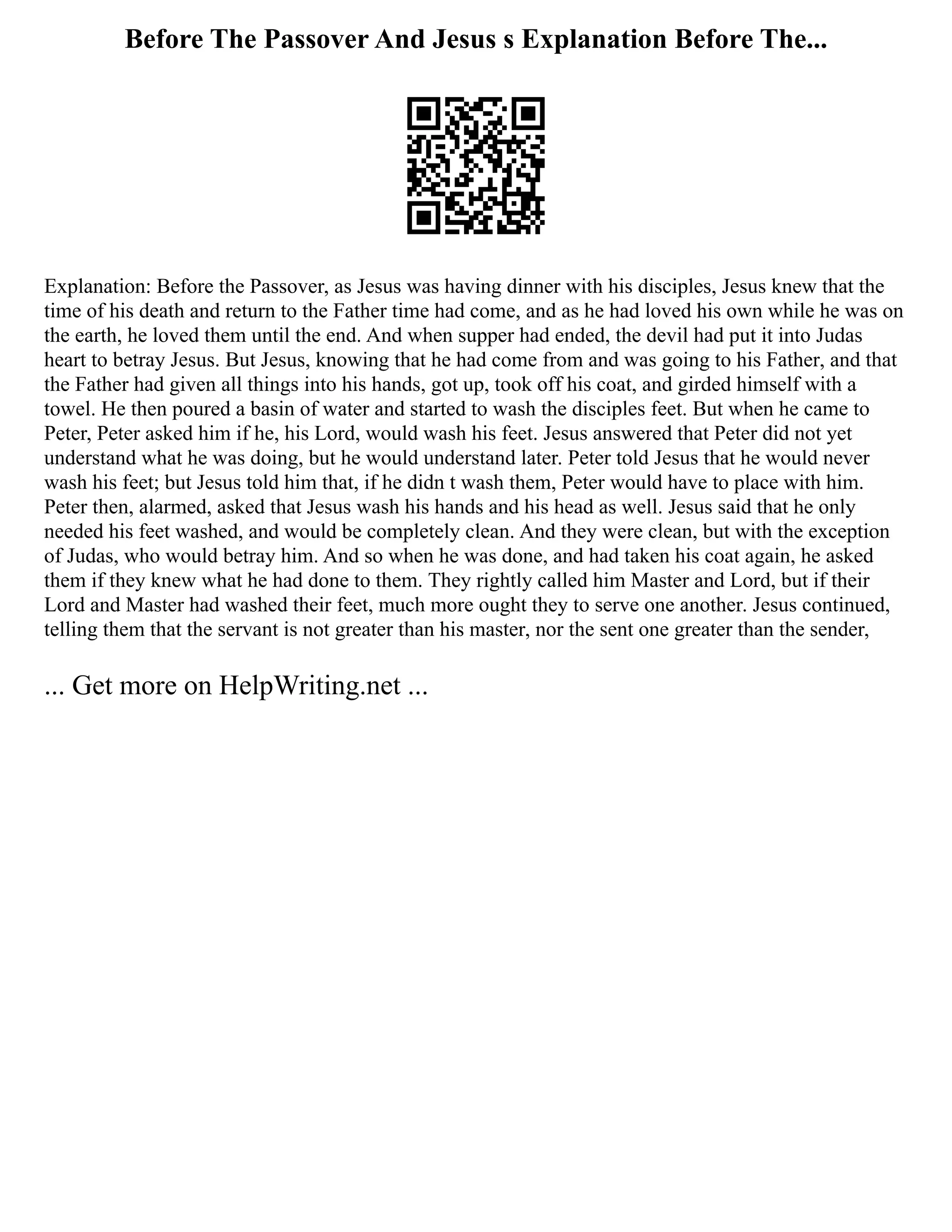 Before The Passover And Jesus s Explanation Before The...
Explanation: Before the Passover, as Jesus was having dinner with his disciples, Jesus knew that the
time of his death and return to the Father time had come, and as he had loved his own while he was on
the earth, he loved them until the end. And when supper had ended, the devil had put it into Judas
heart to betray Jesus. But Jesus, knowing that he had come from and was going to his Father, and that
the Father had given all things into his hands, got up, took off his coat, and girded himself with a
towel. He then poured a basin of water and started to wash the disciples feet. But when he came to
Peter, Peter asked him if he, his Lord, would wash his feet. Jesus answered that Peter did not yet
understand what he was doing, but he would understand later. Peter told Jesus that he would never
wash his feet; but Jesus told him that, if he didn t wash them, Peter would have to place with him.
Peter then, alarmed, asked that Jesus wash his hands and his head as well. Jesus said that he only
needed his feet washed, and would be completely clean. And they were clean, but with the exception
of Judas, who would betray him. And so when he was done, and had taken his coat again, he asked
them if they knew what he had done to them. They rightly called him Master and Lord, but if their
Lord and Master had washed their feet, much more ought they to serve one another. Jesus continued,
telling them that the servant is not greater than his master, nor the sent one greater than the sender,
... Get more on HelpWriting.net ...
 