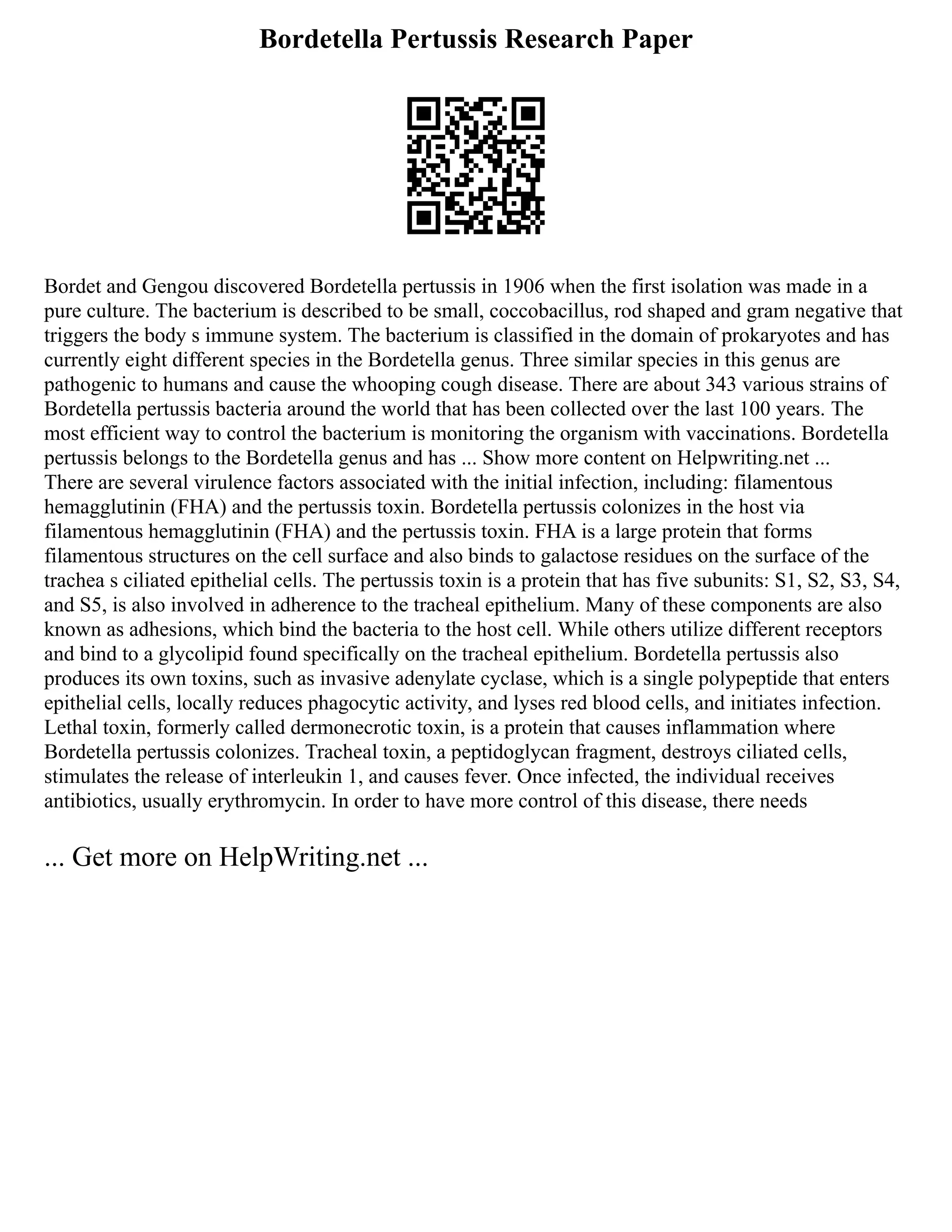 Bordetella Pertussis Research Paper
Bordet and Gengou discovered Bordetella pertussis in 1906 when the first isolation was made in a
pure culture. The bacterium is described to be small, coccobacillus, rod shaped and gram negative that
triggers the body s immune system. The bacterium is classified in the domain of prokaryotes and has
currently eight different species in the Bordetella genus. Three similar species in this genus are
pathogenic to humans and cause the whooping cough disease. There are about 343 various strains of
Bordetella pertussis bacteria around the world that has been collected over the last 100 years. The
most efficient way to control the bacterium is monitoring the organism with vaccinations. Bordetella
pertussis belongs to the Bordetella genus and has ... Show more content on Helpwriting.net ...
There are several virulence factors associated with the initial infection, including: filamentous
hemagglutinin (FHA) and the pertussis toxin. Bordetella pertussis colonizes in the host via
filamentous hemagglutinin (FHA) and the pertussis toxin. FHA is a large protein that forms
filamentous structures on the cell surface and also binds to galactose residues on the surface of the
trachea s ciliated epithelial cells. The pertussis toxin is a protein that has five subunits: S1, S2, S3, S4,
and S5, is also involved in adherence to the tracheal epithelium. Many of these components are also
known as adhesions, which bind the bacteria to the host cell. While others utilize different receptors
and bind to a glycolipid found specifically on the tracheal epithelium. Bordetella pertussis also
produces its own toxins, such as invasive adenylate cyclase, which is a single polypeptide that enters
epithelial cells, locally reduces phagocytic activity, and lyses red blood cells, and initiates infection.
Lethal toxin, formerly called dermonecrotic toxin, is a protein that causes inflammation where
Bordetella pertussis colonizes. Tracheal toxin, a peptidoglycan fragment, destroys ciliated cells,
stimulates the release of interleukin 1, and causes fever. Once infected, the individual receives
antibiotics, usually erythromycin. In order to have more control of this disease, there needs
... Get more on HelpWriting.net ...
 