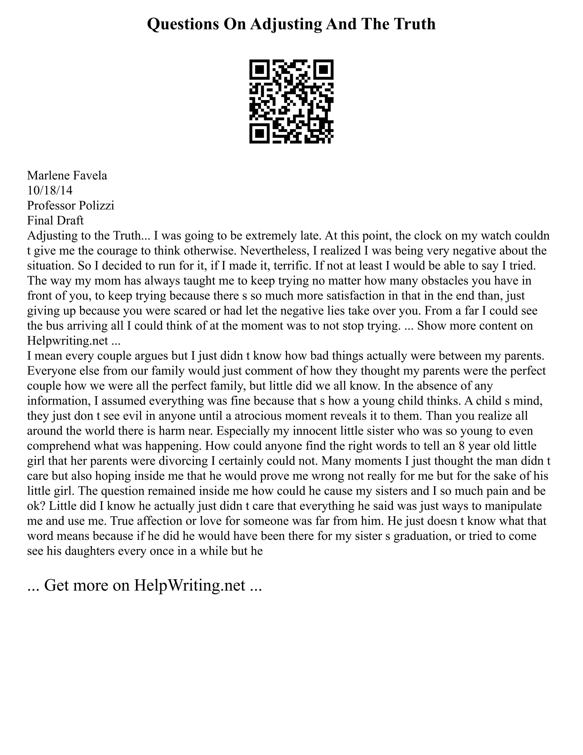 Questions On Adjusting And The Truth
Marlene Favela
10/18/14
Professor Polizzi
Final Draft
Adjusting to the Truth... I was going to be extremely late. At this point, the clock on my watch couldn
t give me the courage to think otherwise. Nevertheless, I realized I was being very negative about the
situation. So I decided to run for it, if I made it, terrific. If not at least I would be able to say I tried.
The way my mom has always taught me to keep trying no matter how many obstacles you have in
front of you, to keep trying because there s so much more satisfaction in that in the end than, just
giving up because you were scared or had let the negative lies take over you. From a far I could see
the bus arriving all I could think of at the moment was to not stop trying. ... Show more content on
Helpwriting.net ...
I mean every couple argues but I just didn t know how bad things actually were between my parents.
Everyone else from our family would just comment of how they thought my parents were the perfect
couple how we were all the perfect family, but little did we all know. In the absence of any
information, I assumed everything was fine because that s how a young child thinks. A child s mind,
they just don t see evil in anyone until a atrocious moment reveals it to them. Than you realize all
around the world there is harm near. Especially my innocent little sister who was so young to even
comprehend what was happening. How could anyone find the right words to tell an 8 year old little
girl that her parents were divorcing I certainly could not. Many moments I just thought the man didn t
care but also hoping inside me that he would prove me wrong not really for me but for the sake of his
little girl. The question remained inside me how could he cause my sisters and I so much pain and be
ok? Little did I know he actually just didn t care that everything he said was just ways to manipulate
me and use me. True affection or love for someone was far from him. He just doesn t know what that
word means because if he did he would have been there for my sister s graduation, or tried to come
see his daughters every once in a while but he
... Get more on HelpWriting.net ...
 