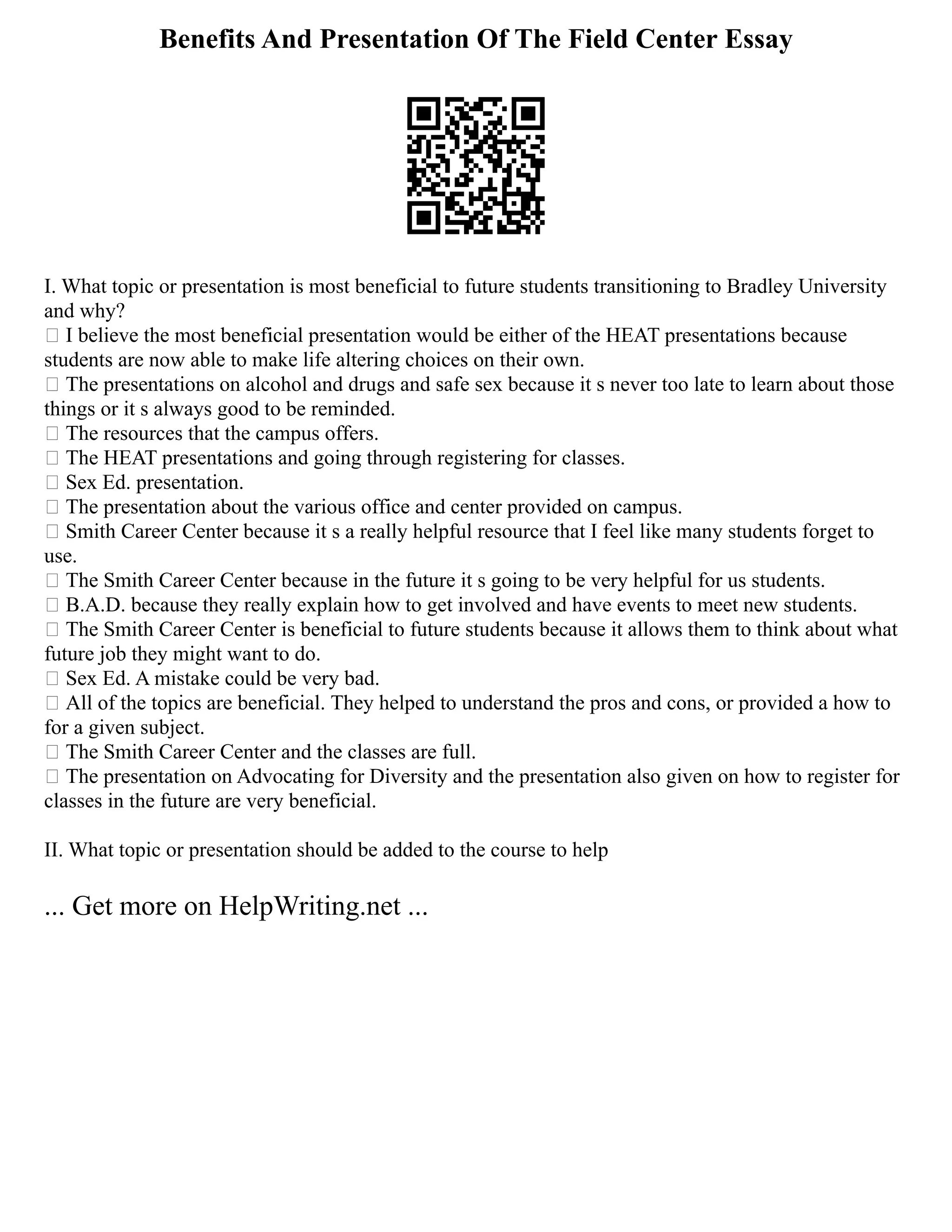 Benefits And Presentation Of The Field Center Essay
I. What topic or presentation is most beneficial to future students transitioning to Bradley University
and why?
 I believe the most beneficial presentation would be either of the HEAT presentations because
students are now able to make life altering choices on their own.
 The presentations on alcohol and drugs and safe sex because it s never too late to learn about those
things or it s always good to be reminded.
 The resources that the campus offers.
 The HEAT presentations and going through registering for classes.
 Sex Ed. presentation.
 The presentation about the various office and center provided on campus.
 Smith Career Center because it s a really helpful resource that I feel like many students forget to
use.
 The Smith Career Center because in the future it s going to be very helpful for us students.
 B.A.D. because they really explain how to get involved and have events to meet new students.
 The Smith Career Center is beneficial to future students because it allows them to think about what
future job they might want to do.
 Sex Ed. A mistake could be very bad.
 All of the topics are beneficial. They helped to understand the pros and cons, or provided a how to
for a given subject.
 The Smith Career Center and the classes are full.
 The presentation on Advocating for Diversity and the presentation also given on how to register for
classes in the future are very beneficial.
II. What topic or presentation should be added to the course to help
... Get more on HelpWriting.net ...
 