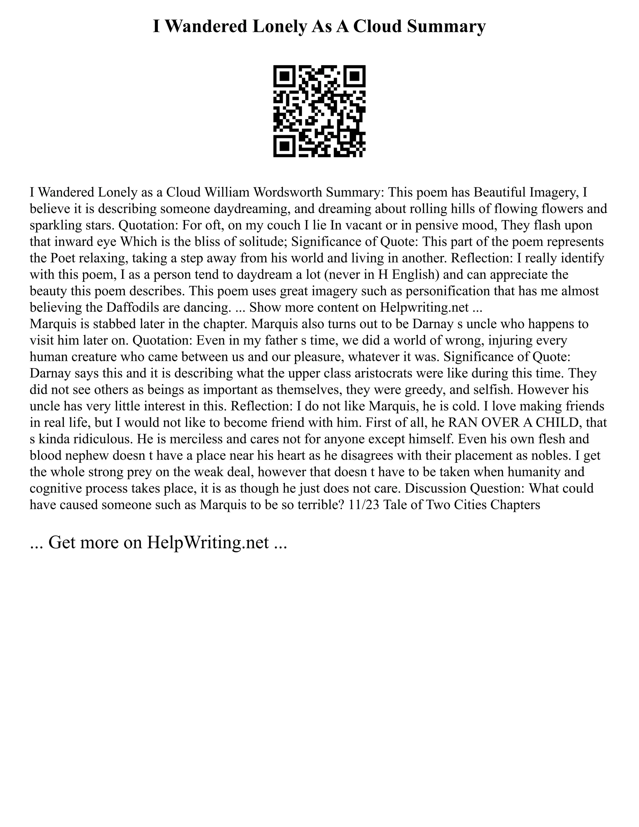 I Wandered Lonely As A Cloud Summary
I Wandered Lonely as a Cloud William Wordsworth Summary: This poem has Beautiful Imagery, I
believe it is describing someone daydreaming, and dreaming about rolling hills of flowing flowers and
sparkling stars. Quotation: For oft, on my couch I lie In vacant or in pensive mood, They flash upon
that inward eye Which is the bliss of solitude; Significance of Quote: This part of the poem represents
the Poet relaxing, taking a step away from his world and living in another. Reflection: I really identify
with this poem, I as a person tend to daydream a lot (never in H English) and can appreciate the
beauty this poem describes. This poem uses great imagery such as personification that has me almost
believing the Daffodils are dancing. ... Show more content on Helpwriting.net ...
Marquis is stabbed later in the chapter. Marquis also turns out to be Darnay s uncle who happens to
visit him later on. Quotation: Even in my father s time, we did a world of wrong, injuring every
human creature who came between us and our pleasure, whatever it was. Significance of Quote:
Darnay says this and it is describing what the upper class aristocrats were like during this time. They
did not see others as beings as important as themselves, they were greedy, and selfish. However his
uncle has very little interest in this. Reflection: I do not like Marquis, he is cold. I love making friends
in real life, but I would not like to become friend with him. First of all, he RAN OVER A CHILD, that
s kinda ridiculous. He is merciless and cares not for anyone except himself. Even his own flesh and
blood nephew doesn t have a place near his heart as he disagrees with their placement as nobles. I get
the whole strong prey on the weak deal, however that doesn t have to be taken when humanity and
cognitive process takes place, it is as though he just does not care. Discussion Question: What could
have caused someone such as Marquis to be so terrible? 11/23 Tale of Two Cities Chapters
... Get more on HelpWriting.net ...
 