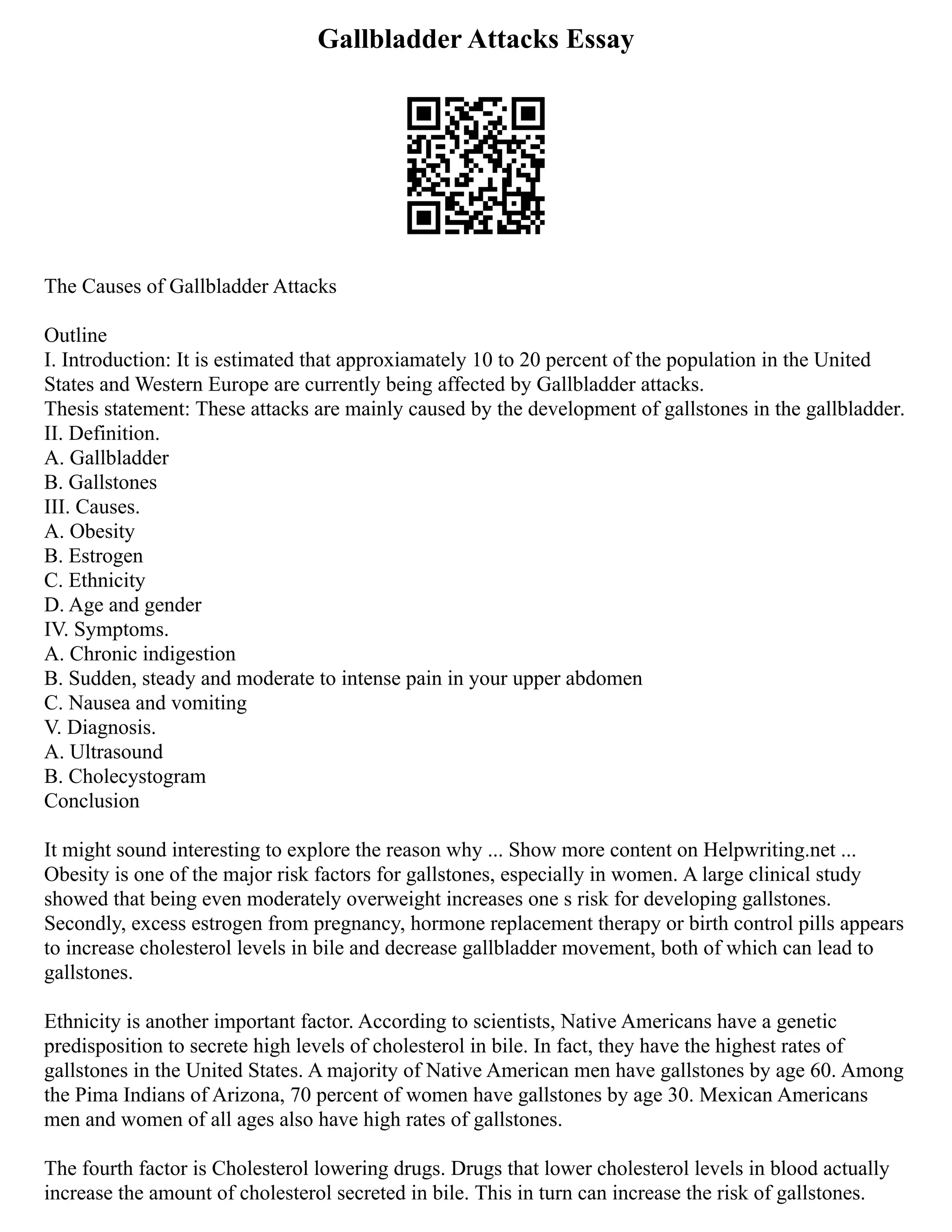 Gallbladder Attacks Essay
The Causes of Gallbladder Attacks
Outline
I. Introduction: It is estimated that approxiamately 10 to 20 percent of the population in the United
States and Western Europe are currently being affected by Gallbladder attacks.
Thesis statement: These attacks are mainly caused by the development of gallstones in the gallbladder.
II. Definition.
A. Gallbladder
B. Gallstones
III. Causes.
A. Obesity
B. Estrogen
C. Ethnicity
D. Age and gender
IV. Symptoms.
A. Chronic indigestion
B. Sudden, steady and moderate to intense pain in your upper abdomen
C. Nausea and vomiting
V. Diagnosis.
A. Ultrasound
B. Cholecystogram
Conclusion
It might sound interesting to explore the reason why ... Show more content on Helpwriting.net ...
Obesity is one of the major risk factors for gallstones, especially in women. A large clinical study
showed that being even moderately overweight increases one s risk for developing gallstones.
Secondly, excess estrogen from pregnancy, hormone replacement therapy or birth control pills appears
to increase cholesterol levels in bile and decrease gallbladder movement, both of which can lead to
gallstones.
Ethnicity is another important factor. According to scientists, Native Americans have a genetic
predisposition to secrete high levels of cholesterol in bile. In fact, they have the highest rates of
gallstones in the United States. A majority of Native American men have gallstones by age 60. Among
the Pima Indians of Arizona, 70 percent of women have gallstones by age 30. Mexican Americans
men and women of all ages also have high rates of gallstones.
The fourth factor is Cholesterol lowering drugs. Drugs that lower cholesterol levels in blood actually
increase the amount of cholesterol secreted in bile. This in turn can increase the risk of gallstones.
 