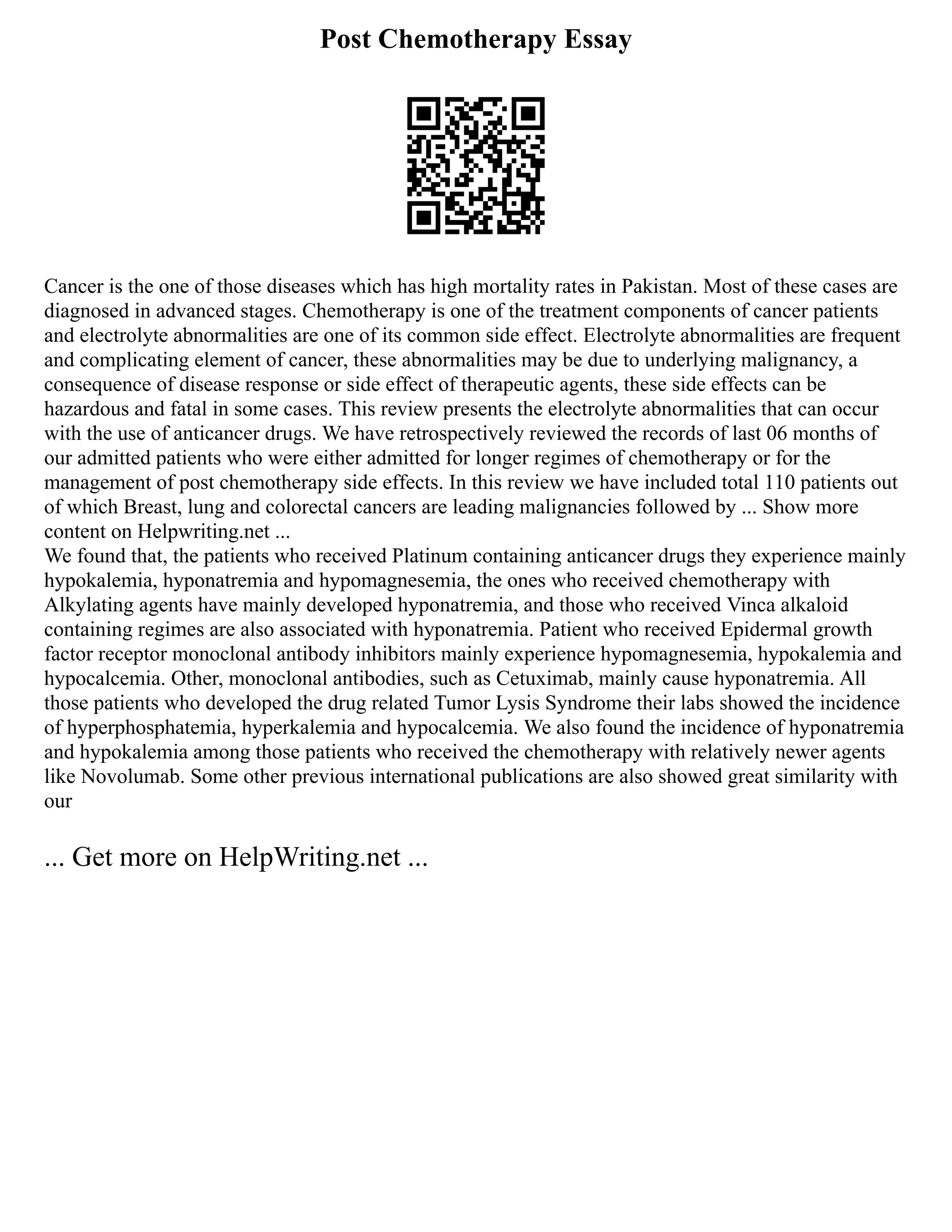 Post Chemotherapy Essay
Cancer is the one of those diseases which has high mortality rates in Pakistan. Most of these cases are
diagnosed in advanced stages. Chemotherapy is one of the treatment components of cancer patients
and electrolyte abnormalities are one of its common side effect. Electrolyte abnormalities are frequent
and complicating element of cancer, these abnormalities may be due to underlying malignancy, a
consequence of disease response or side effect of therapeutic agents, these side effects can be
hazardous and fatal in some cases. This review presents the electrolyte abnormalities that can occur
with the use of anticancer drugs. We have retrospectively reviewed the records of last 06 months of
our admitted patients who were either admitted for longer regimes of chemotherapy or for the
management of post chemotherapy side effects. In this review we have included total 110 patients out
of which Breast, lung and colorectal cancers are leading malignancies followed by ... Show more
content on Helpwriting.net ...
We found that, the patients who received Platinum containing anticancer drugs they experience mainly
hypokalemia, hyponatremia and hypomagnesemia, the ones who received chemotherapy with
Alkylating agents have mainly developed hyponatremia, and those who received Vinca alkaloid
containing regimes are also associated with hyponatremia. Patient who received Epidermal growth
factor receptor monoclonal antibody inhibitors mainly experience hypomagnesemia, hypokalemia and
hypocalcemia. Other, monoclonal antibodies, such as Cetuximab, mainly cause hyponatremia. All
those patients who developed the drug related Tumor Lysis Syndrome their labs showed the incidence
of hyperphosphatemia, hyperkalemia and hypocalcemia. We also found the incidence of hyponatremia
and hypokalemia among those patients who received the chemotherapy with relatively newer agents
like Novolumab. Some other previous international publications are also showed great similarity with
our
... Get more on HelpWriting.net ...
 