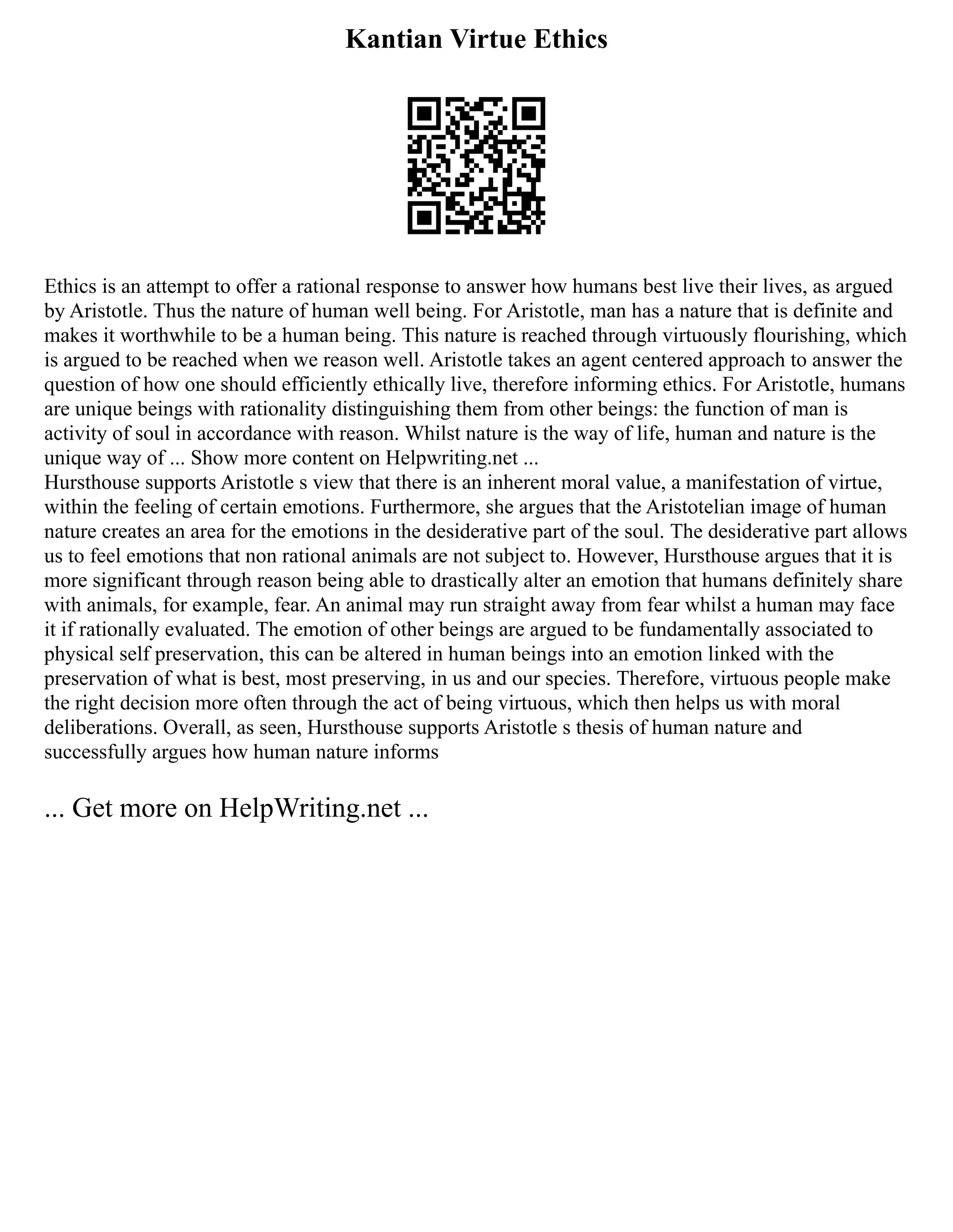 Kantian Virtue Ethics
Ethics is an attempt to offer a rational response to answer how humans best live their lives, as argued
by Aristotle. Thus the nature of human well being. For Aristotle, man has a nature that is definite and
makes it worthwhile to be a human being. This nature is reached through virtuously flourishing, which
is argued to be reached when we reason well. Aristotle takes an agent centered approach to answer the
question of how one should efficiently ethically live, therefore informing ethics. For Aristotle, humans
are unique beings with rationality distinguishing them from other beings: the function of man is
activity of soul in accordance with reason. Whilst nature is the way of life, human and nature is the
unique way of ... Show more content on Helpwriting.net ...
Hursthouse supports Aristotle s view that there is an inherent moral value, a manifestation of virtue,
within the feeling of certain emotions. Furthermore, she argues that the Aristotelian image of human
nature creates an area for the emotions in the desiderative part of the soul. The desiderative part allows
us to feel emotions that non rational animals are not subject to. However, Hursthouse argues that it is
more significant through reason being able to drastically alter an emotion that humans definitely share
with animals, for example, fear. An animal may run straight away from fear whilst a human may face
it if rationally evaluated. The emotion of other beings are argued to be fundamentally associated to
physical self preservation, this can be altered in human beings into an emotion linked with the
preservation of what is best, most preserving, in us and our species. Therefore, virtuous people make
the right decision more often through the act of being virtuous, which then helps us with moral
deliberations. Overall, as seen, Hursthouse supports Aristotle s thesis of human nature and
successfully argues how human nature informs
... Get more on HelpWriting.net ...
 