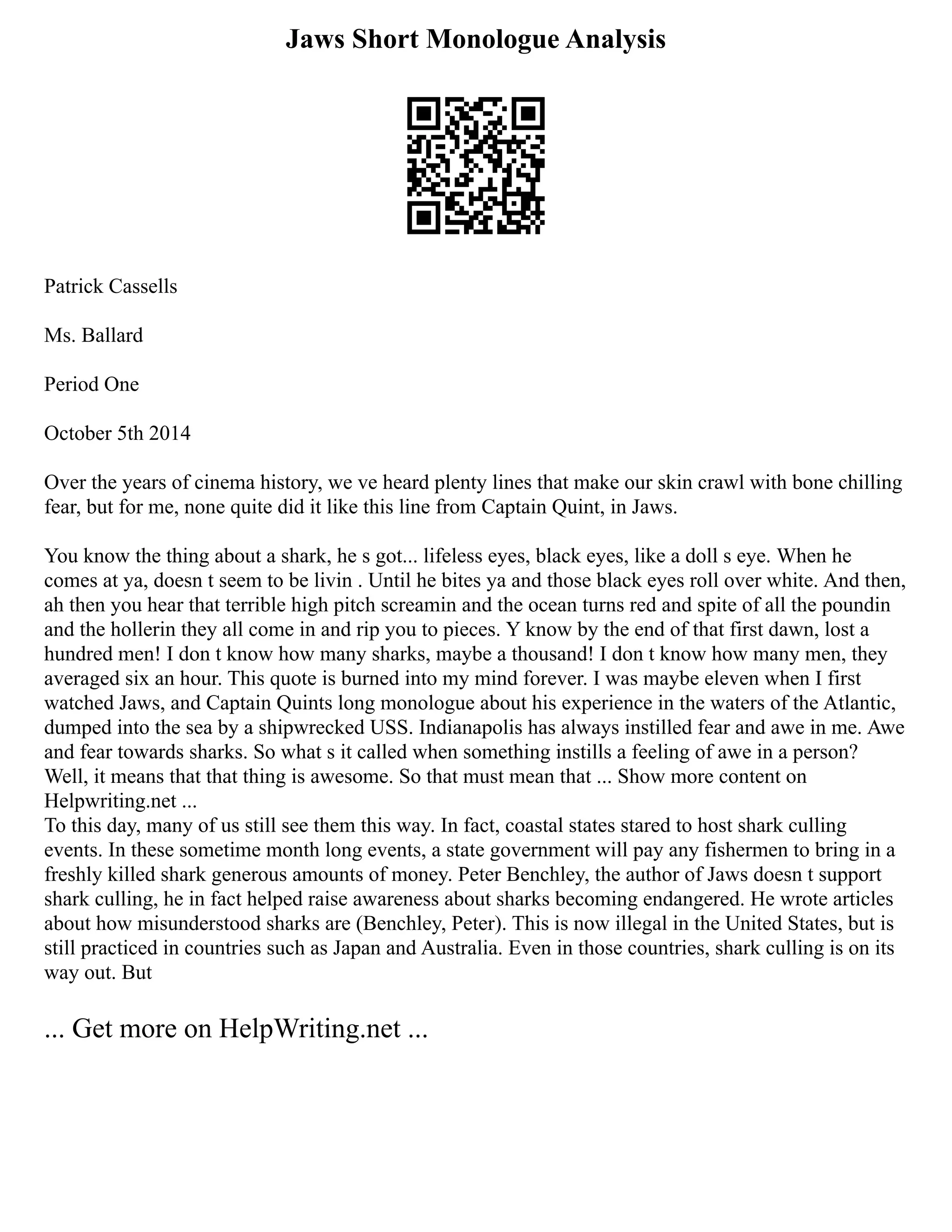 Jaws Short Monologue Analysis
Patrick Cassells
Ms. Ballard
Period One
October 5th 2014
Over the years of cinema history, we ve heard plenty lines that make our skin crawl with bone chilling
fear, but for me, none quite did it like this line from Captain Quint, in Jaws.
You know the thing about a shark, he s got... lifeless eyes, black eyes, like a doll s eye. When he
comes at ya, doesn t seem to be livin . Until he bites ya and those black eyes roll over white. And then,
ah then you hear that terrible high pitch screamin and the ocean turns red and spite of all the poundin
and the hollerin they all come in and rip you to pieces. Y know by the end of that first dawn, lost a
hundred men! I don t know how many sharks, maybe a thousand! I don t know how many men, they
averaged six an hour. This quote is burned into my mind forever. I was maybe eleven when I first
watched Jaws, and Captain Quints long monologue about his experience in the waters of the Atlantic,
dumped into the sea by a shipwrecked USS. Indianapolis has always instilled fear and awe in me. Awe
and fear towards sharks. So what s it called when something instills a feeling of awe in a person?
Well, it means that that thing is awesome. So that must mean that ... Show more content on
Helpwriting.net ...
To this day, many of us still see them this way. In fact, coastal states stared to host shark culling
events. In these sometime month long events, a state government will pay any fishermen to bring in a
freshly killed shark generous amounts of money. Peter Benchley, the author of Jaws doesn t support
shark culling, he in fact helped raise awareness about sharks becoming endangered. He wrote articles
about how misunderstood sharks are (Benchley, Peter). This is now illegal in the United States, but is
still practiced in countries such as Japan and Australia. Even in those countries, shark culling is on its
way out. But
... Get more on HelpWriting.net ...
 