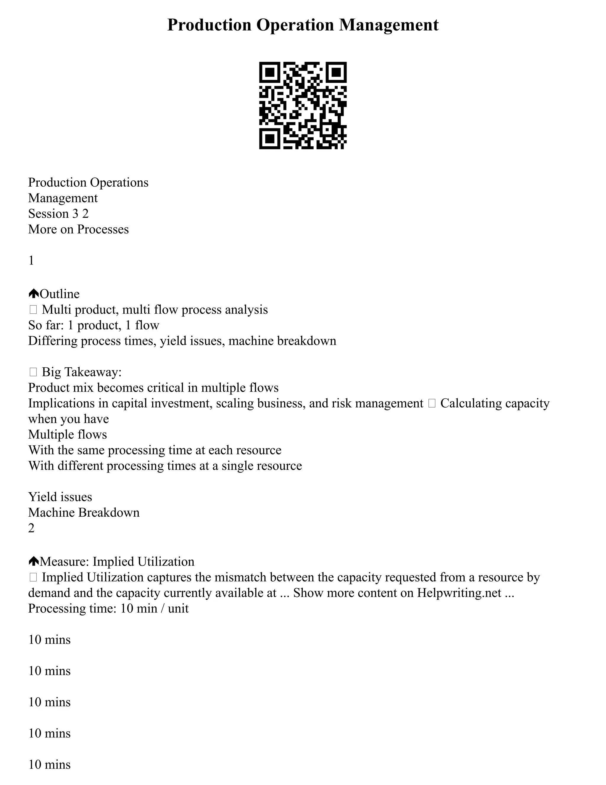 Production Operation Management
Production Operations
Management
Session 3 2
More on Processes
1
Outline
 Multi product, multi flow process analysis
So far: 1 product, 1 flow
Differing process times, yield issues, machine breakdown
 Big Takeaway:
Product mix becomes critical in multiple flows
Implications in capital investment, scaling business, and risk management  Calculating capacity
when you have
Multiple flows
With the same processing time at each resource
With different processing times at a single resource
Yield issues
Machine Breakdown
2
Measure: Implied Utilization
 Implied Utilization captures the mismatch between the capacity requested from a resource by
demand and the capacity currently available at ... Show more content on Helpwriting.net ...
Processing time: 10 min / unit
10 mins
10 mins
10 mins
10 mins
10 mins
 