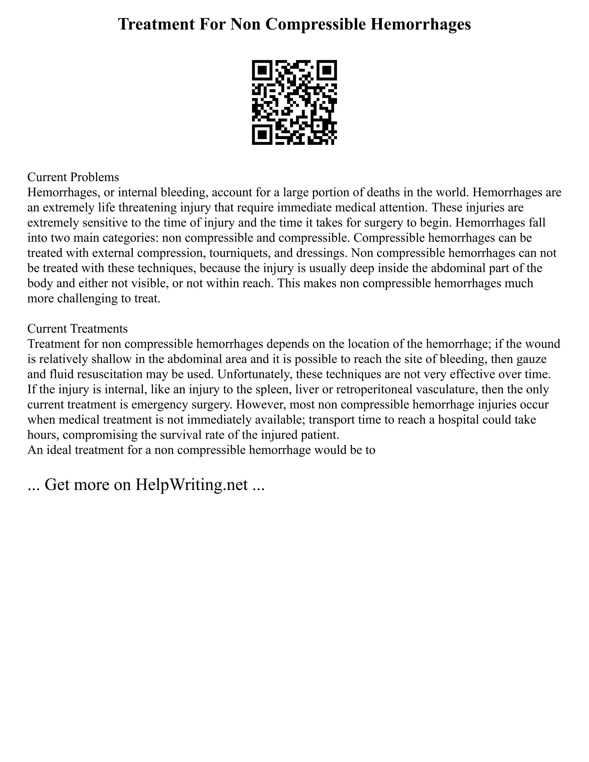 Treatment For Non Compressible Hemorrhages
Current Problems
Hemorrhages, or internal bleeding, account for a large portion of deaths in the world. Hemorrhages are
an extremely life threatening injury that require immediate medical attention. These injuries are
extremely sensitive to the time of injury and the time it takes for surgery to begin. Hemorrhages fall
into two main categories: non compressible and compressible. Compressible hemorrhages can be
treated with external compression, tourniquets, and dressings. Non compressible hemorrhages can not
be treated with these techniques, because the injury is usually deep inside the abdominal part of the
body and either not visible, or not within reach. This makes non compressible hemorrhages much
more challenging to treat.
Current Treatments
Treatment for non compressible hemorrhages depends on the location of the hemorrhage; if the wound
is relatively shallow in the abdominal area and it is possible to reach the site of bleeding, then gauze
and fluid resuscitation may be used. Unfortunately, these techniques are not very effective over time.
If the injury is internal, like an injury to the spleen, liver or retroperitoneal vasculature, then the only
current treatment is emergency surgery. However, most non compressible hemorrhage injuries occur
when medical treatment is not immediately available; transport time to reach a hospital could take
hours, compromising the survival rate of the injured patient.
An ideal treatment for a non compressible hemorrhage would be to
... Get more on HelpWriting.net ...
 