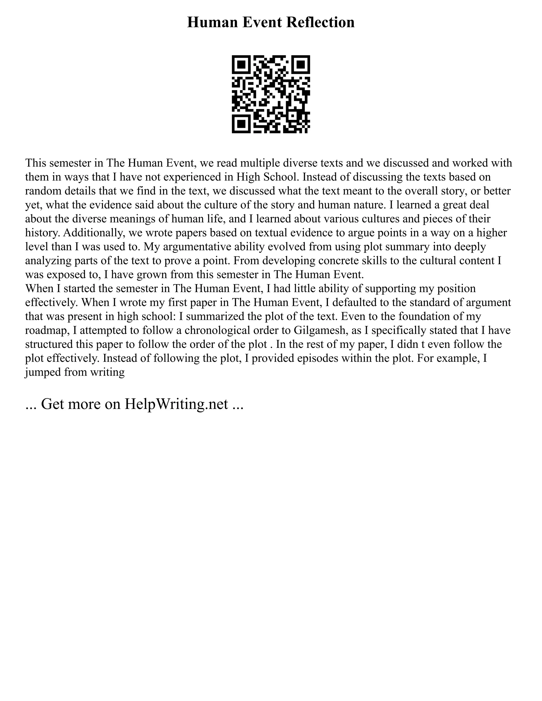 Human Event Reflection
This semester in The Human Event, we read multiple diverse texts and we discussed and worked with
them in ways that I have not experienced in High School. Instead of discussing the texts based on
random details that we find in the text, we discussed what the text meant to the overall story, or better
yet, what the evidence said about the culture of the story and human nature. I learned a great deal
about the diverse meanings of human life, and I learned about various cultures and pieces of their
history. Additionally, we wrote papers based on textual evidence to argue points in a way on a higher
level than I was used to. My argumentative ability evolved from using plot summary into deeply
analyzing parts of the text to prove a point. From developing concrete skills to the cultural content I
was exposed to, I have grown from this semester in The Human Event.
When I started the semester in The Human Event, I had little ability of supporting my position
effectively. When I wrote my first paper in The Human Event, I defaulted to the standard of argument
that was present in high school: I summarized the plot of the text. Even to the foundation of my
roadmap, I attempted to follow a chronological order to Gilgamesh, as I specifically stated that I have
structured this paper to follow the order of the plot . In the rest of my paper, I didn t even follow the
plot effectively. Instead of following the plot, I provided episodes within the plot. For example, I
jumped from writing
... Get more on HelpWriting.net ...
 