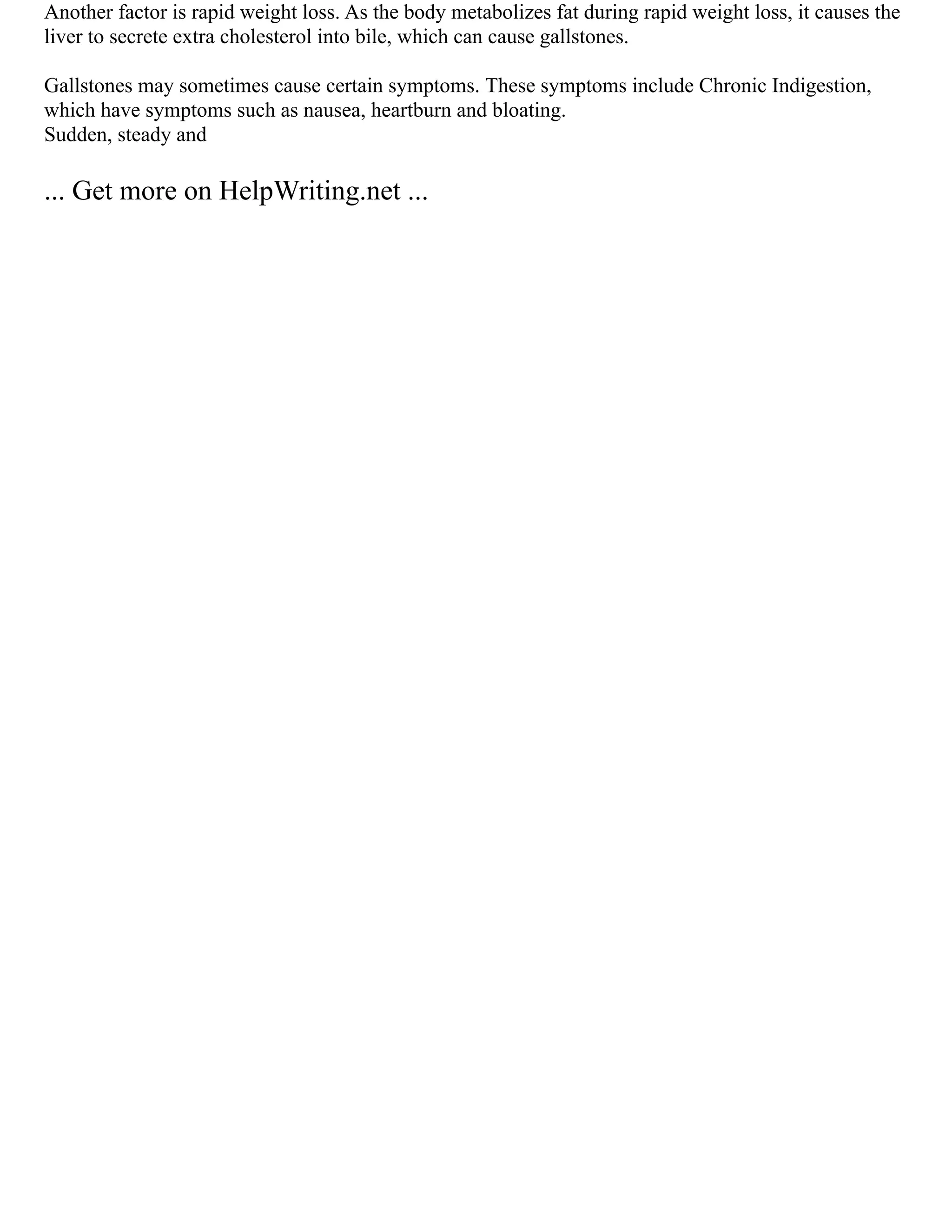 Another factor is rapid weight loss. As the body metabolizes fat during rapid weight loss, it causes the
liver to secrete extra cholesterol into bile, which can cause gallstones.
Gallstones may sometimes cause certain symptoms. These symptoms include Chronic Indigestion,
which have symptoms such as nausea, heartburn and bloating.
Sudden, steady and
... Get more on HelpWriting.net ...
 