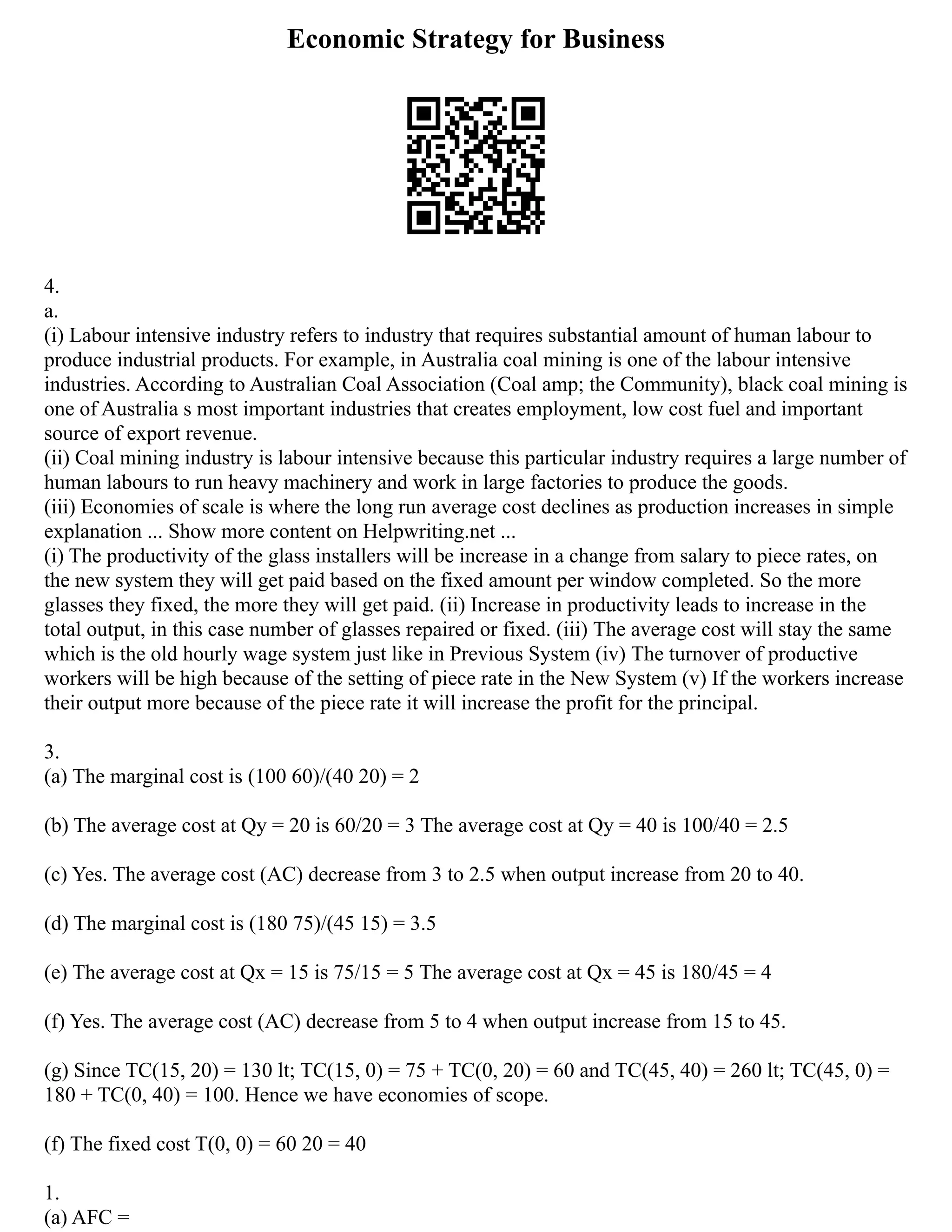 Economic Strategy for Business
4.
a.
(i) Labour intensive industry refers to industry that requires substantial amount of human labour to
produce industrial products. For example, in Australia coal mining is one of the labour intensive
industries. According to Australian Coal Association (Coal amp; the Community), black coal mining is
one of Australia s most important industries that creates employment, low cost fuel and important
source of export revenue.
(ii) Coal mining industry is labour intensive because this particular industry requires a large number of
human labours to run heavy machinery and work in large factories to produce the goods.
(iii) Economies of scale is where the long run average cost declines as production increases in simple
explanation ... Show more content on Helpwriting.net ...
(i) The productivity of the glass installers will be increase in a change from salary to piece rates, on
the new system they will get paid based on the fixed amount per window completed. So the more
glasses they fixed, the more they will get paid. (ii) Increase in productivity leads to increase in the
total output, in this case number of glasses repaired or fixed. (iii) The average cost will stay the same
which is the old hourly wage system just like in Previous System (iv) The turnover of productive
workers will be high because of the setting of piece rate in the New System (v) If the workers increase
their output more because of the piece rate it will increase the profit for the principal.
3.
(a) The marginal cost is (100 60)/(40 20) = 2
(b) The average cost at Qy = 20 is 60/20 = 3 The average cost at Qy = 40 is 100/40 = 2.5
(c) Yes. The average cost (AC) decrease from 3 to 2.5 when output increase from 20 to 40.
(d) The marginal cost is (180 75)/(45 15) = 3.5
(e) The average cost at Qx = 15 is 75/15 = 5 The average cost at Qx = 45 is 180/45 = 4
(f) Yes. The average cost (AC) decrease from 5 to 4 when output increase from 15 to 45.
(g) Since TC(15, 20) = 130 lt; TC(15, 0) = 75 + TC(0, 20) = 60 and TC(45, 40) = 260 lt; TC(45, 0) =
180 + TC(0, 40) = 100. Hence we have economies of scope.
(f) The fixed cost T(0, 0) = 60 20 = 40
1.
(a) AFC =
 