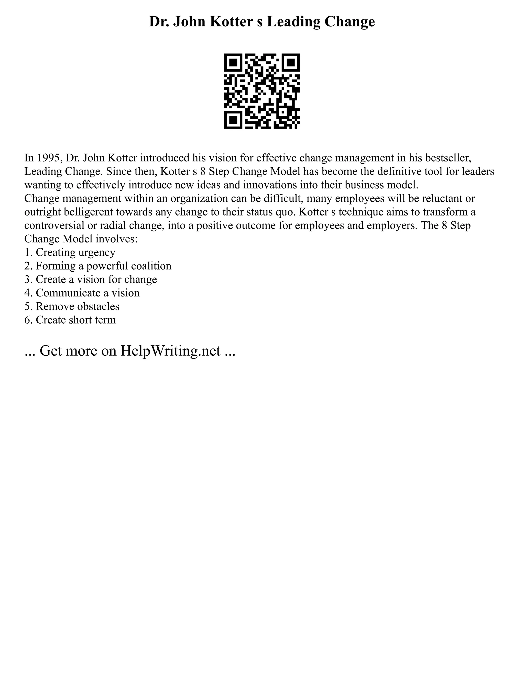 Dr. John Kotter s Leading Change
In 1995, Dr. John Kotter introduced his vision for effective change management in his bestseller,
Leading Change. Since then, Kotter s 8 Step Change Model has become the definitive tool for leaders
wanting to effectively introduce new ideas and innovations into their business model.
Change management within an organization can be difficult, many employees will be reluctant or
outright belligerent towards any change to their status quo. Kotter s technique aims to transform a
controversial or radial change, into a positive outcome for employees and employers. The 8 Step
Change Model involves:
1. Creating urgency
2. Forming a powerful coalition
3. Create a vision for change
4. Communicate a vision
5. Remove obstacles
6. Create short term
... Get more on HelpWriting.net ...
 