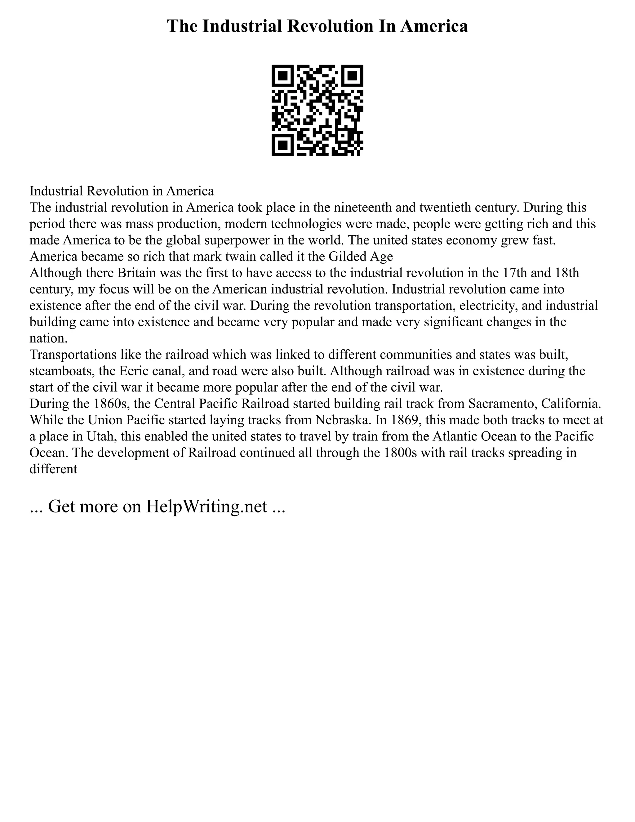 The Industrial Revolution In America
Industrial Revolution in America
The industrial revolution in America took place in the nineteenth and twentieth century. During this
period there was mass production, modern technologies were made, people were getting rich and this
made America to be the global superpower in the world. The united states economy grew fast.
America became so rich that mark twain called it the Gilded Age
Although there Britain was the first to have access to the industrial revolution in the 17th and 18th
century, my focus will be on the American industrial revolution. Industrial revolution came into
existence after the end of the civil war. During the revolution transportation, electricity, and industrial
building came into existence and became very popular and made very significant changes in the
nation.
Transportations like the railroad which was linked to different communities and states was built,
steamboats, the Eerie canal, and road were also built. Although railroad was in existence during the
start of the civil war it became more popular after the end of the civil war.
During the 1860s, the Central Pacific Railroad started building rail track from Sacramento, California.
While the Union Pacific started laying tracks from Nebraska. In 1869, this made both tracks to meet at
a place in Utah, this enabled the united states to travel by train from the Atlantic Ocean to the Pacific
Ocean. The development of Railroad continued all through the 1800s with rail tracks spreading in
different
... Get more on HelpWriting.net ...
 
