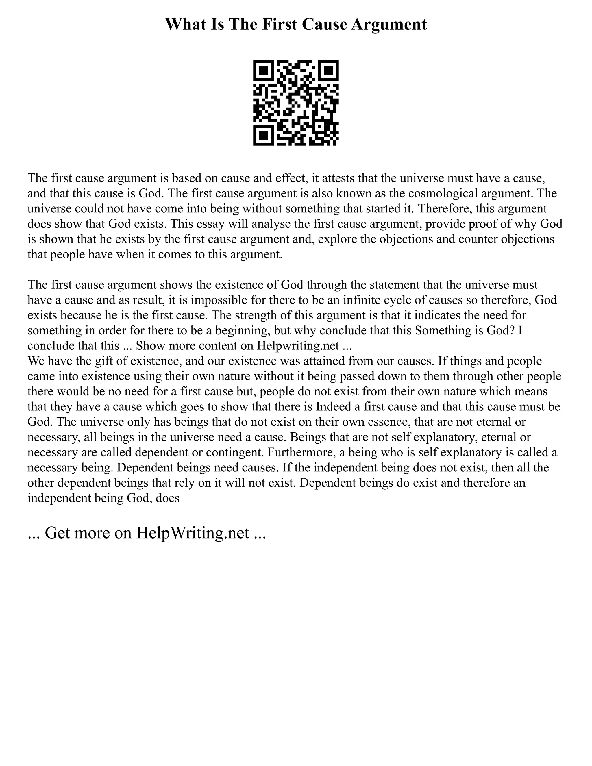 What Is The First Cause Argument
The first cause argument is based on cause and effect, it attests that the universe must have a cause,
and that this cause is God. The first cause argument is also known as the cosmological argument. The
universe could not have come into being without something that started it. Therefore, this argument
does show that God exists. This essay will analyse the first cause argument, provide proof of why God
is shown that he exists by the first cause argument and, explore the objections and counter objections
that people have when it comes to this argument.
The first cause argument shows the existence of God through the statement that the universe must
have a cause and as result, it is impossible for there to be an infinite cycle of causes so therefore, God
exists because he is the first cause. The strength of this argument is that it indicates the need for
something in order for there to be a beginning, but why conclude that this Something is God? I
conclude that this ... Show more content on Helpwriting.net ...
We have the gift of existence, and our existence was attained from our causes. If things and people
came into existence using their own nature without it being passed down to them through other people
there would be no need for a first cause but, people do not exist from their own nature which means
that they have a cause which goes to show that there is Indeed a first cause and that this cause must be
God. The universe only has beings that do not exist on their own essence, that are not eternal or
necessary, all beings in the universe need a cause. Beings that are not self explanatory, eternal or
necessary are called dependent or contingent. Furthermore, a being who is self explanatory is called a
necessary being. Dependent beings need causes. If the independent being does not exist, then all the
other dependent beings that rely on it will not exist. Dependent beings do exist and therefore an
independent being God, does
... Get more on HelpWriting.net ...
 