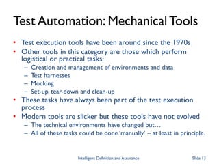 Test Automation: MechanicalTools
• Test execution tools have been around since the 1970s
• Other tools in this category are those which perform
logistical or practical tasks:
– Creation and management of environments and data
– Test harnesses
– Mocking
– Set-up, tear-down and clean-up
• These tasks have always been part of the test execution
process
• Modern tools are slicker but these tools have not evolved
– The technical environments have changed but…
– All of these tasks could be done ‘manually’ – at least in principle.
Intelligent Definition and Assurance Slide 13
 