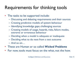 Requirements for thinking tools
• The tasks to be supported include:
– Discussing and debating requirements and their sources
– Creating predictive models of system behaviour
– Identifying knowledge gaps; challenging sources
– Creating models of usage, hazards, risks, failure modes,
extreme or erroneous behaviour
– Deciding when a model is adequate or inadequate
– Deciding what to do next from a test outcome
– And so on…
• These are Human or so called Wicked Problems
• For now, tools must focus on the what, not the how.
Intelligent Definition and Assurance Slide 15
 