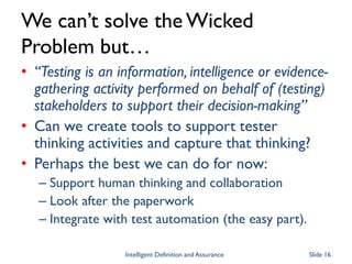 We can’t solve the Wicked
Problem but…
• “Testing is an information, intelligence or evidence-
gathering activity performed on behalf of (testing)
stakeholders to support their decision-making”
• Can we create tools to support tester
thinking activities and capture that thinking?
• Perhaps the best we can do for now:
– Support human thinking and collaboration
– Look after the paperwork
– Integrate with test automation (the easy part).
Intelligent Definition and Assurance Slide 16
 