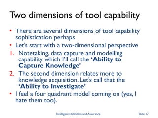 Two dimensions of tool capability
• There are several dimensions of tool capability
sophistication perhaps
• Let’s start with a two-dimensional perspective
1. Notetaking, data capture and modelling
capability which I’ll call the ‘Ability to
Capture Knowledge’
2. The second dimension relates more to
knowledge acquisition. Let’s call that the
‘Ability to Investigate’
• I feel a four quadrant model coming on (yes, I
hate them too).
Intelligent Definition and Assurance Slide 17
 