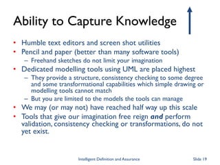 Ability to Capture Knowledge
• Humble text editors and screen shot utilities
• Pencil and paper (better than many software tools)
– Freehand sketches do not limit your imagination
• Dedicated modelling tools using UML are placed highest
– They provide a structure, consistency checking to some degree
and some transformational capabilities which simple drawing or
modelling tools cannot match
– But you are limited to the models the tools can manage
• We may (or may not) have reached half way up this scale
• Tools that give our imagination free reign and perform
validation, consistency checking or transformations, do not
yet exist.
Intelligent Definition and Assurance Slide 19
 