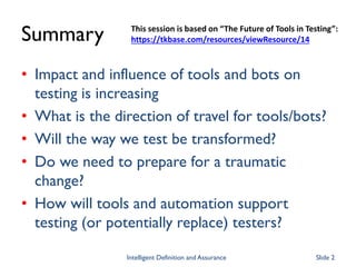 Summary
• Impact and influence of tools and bots on
testing is increasing
• What is the direction of travel for tools/bots?
• Will the way we test be transformed?
• Do we need to prepare for a traumatic
change?
• How will tools and automation support
testing (or potentially replace) testers?
This session is based on “The Future of Tools in Testing”:
https://tkbase.com/resources/viewResource/14
Intelligent Definition and Assurance Slide 2
 