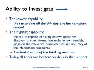 Ability to Investigate
• The lowest capability:
– the tester does all the thinking and has complete
control
• The highest capability:
– the tool is capable of asking its own questions,
discover its own information, make its own models,
judge on the relevance, completeness and accuracy of
the information it acquires
– The tool does all of the thinking required
• Today, all tools are bottom feeders in this respect.
Intelligent Definition and Assurance Slide 20
 