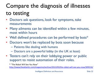 Compare the diagnosis of illnesses
to testing
• Doctors ask questions, look for symptoms, take
measurements
• Many ailments can be identified within a few minutes,
most within hours
• Well defined procedures can be performed by bots*
• Doctors won’t be replaced by bots soon because
– Patients like dealing with humans
– Doctors are a powerful lobby (in the UK at least)
• Testers can’t rely on their lobbying power or public
support to resist automation of their roles.
* “The Robot Will See You Now”
http://www.theatlantic.com/magazine/archive/2013/03/the-robot-will-see-you-now/309216/
Intelligent Definition and Assurance Slide 22
 