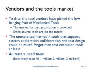 Vendors and the tools market
• To date, the tool vendors have picked the low-
hanging fruit of Mechanical Tools
– The market for test automation is crowded
– Open source tools are on the march
• The unexploited market in tools that support
system exploration, collaboration and test design
could be much larger than test execution tools
at least
• All testers need them
– (how many testers? 1 million, 2 million, X million?)
Intelligent Definition and Assurance Slide 24
 