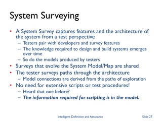 System Surveying
• A System Survey captures features and the architecture of
the system from a test perspective
– Testers pair with developers and survey features
– The knowledge required to design and build systems emerges
over time
– So do the models produced by testers
• Surveys that evolve the System Model/Map are shared
• The tester surveys paths through the architecture
– Model connections are derived from the paths of exploration
• No need for extensive scripts or test procedures!
– Heard that one before?
– The information required for scripting is in the model.
Intelligent Definition and Assurance Slide 27
 