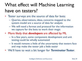What effect will Machine Learning
have on testers?
• Tester surveys are the source of data for bots:
– Queries, observations, ideas, concerns mapped to the
system model are a source of data for analysis
– We will need a format and protocol for the information
we capture for the bots to work their magic
• More likely that developers are affected by ML
– In a few years, some component development and unit
testing could be wholly automated
– It would remove a little of the uncertainty that testers face
and may make the tester job a little easier
• We’ll have to wait a bit longer for TerminatorTester.
Intelligent Definition and Assurance Slide 29
 