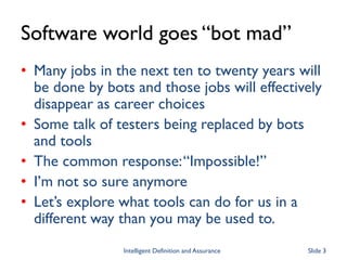 Software world goes “bot mad”
• Many jobs in the next ten to twenty years will
be done by bots and those jobs will effectively
disappear as career choices
• Some talk of testers being replaced by bots
and tools
• The common response:“Impossible!”
• I’m not so sure anymore
• Let’s explore what tools can do for us in a
different way than you may be used to.
Intelligent Definition and Assurance Slide 3
 