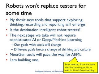 Robots won’t replace testers for
some time
• My thesis: new tools that support exploring,
thinking, recording and reporting will emerge
• Is the destination intelligent robot testers?
• The next steps we take will not require
sophisticated AI or Deep/Machine Learning
– Our goals with tools will change
– Different goals force a change of thinking and culture
• NextGen tools will pave the way for AI/ML
• I am building one.
Intelligent Definition and Assurance Slide 4
From now on, Ill use the term
Machine Learning or ML to
refer to AI and Deep Learning.
 