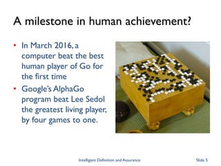 A milestone in human achievement?
• In March 2016, a
computer beat the best
human player of Go for
the first time
• Google’s AlphaGo
program beat Lee Sedol
the greatest living player,
by four games to one.
Intelligent Definition and Assurance Slide 5
 