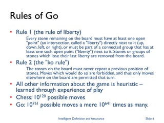 Rules of Go
• Rule 1 (the rule of liberty)
Every stone remaining on the board must have at least one open
"point" (an intersection, called a "liberty") directly next to it (up,
down, left, or right), or must be part of a connected group that has at
least one such open point ("liberty") next to it. Stones or groups of
stones which lose their last liberty are removed from the board.
• Rule 2 (the "ko rule")
The stones on the board must never repeat a previous position of
stones. Moves which would do so are forbidden, and thus only moves
elsewhere on the board are permitted that turn.
• All other information about the game is heuristic –
learned through experience of play
• Chess: 10120 possible moves
• Go: 10761 possible moves a mere 10641 times as many.
Intelligent Definition and Assurance Slide 6
 