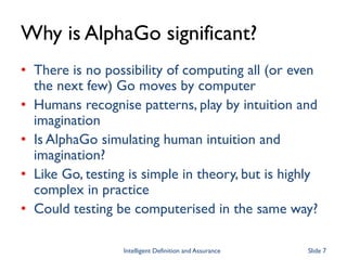 Why is AlphaGo significant?
• There is no possibility of computing all (or even
the next few) Go moves by computer
• Humans recognise patterns, play by intuition and
imagination
• Is AlphaGo simulating human intuition and
imagination?
• Like Go, testing is simple in theory, but is highly
complex in practice
• Could testing be computerised in the same way?
Intelligent Definition and Assurance Slide 7
 