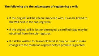 If the original Will has been tampered with, it can be linked to
the Will held in the sub-registrar.
If the original Will is lost or destroyed, a certified copy may be
obtained from the sub- registrar.
If a Will is written for leasehold land, it may be used to make
changes to the mutation register before probate is granted.
The following are the advantages of registering a will:
 