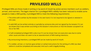 PRIVILEGED WILLS
Privileged Wills are those made in writing or by word of mouth by active service members such as soldiers,
airmen, and mariners. The legal criterion for a privileged Will's validity has been reduced to enable some
people to make a Will quickly. A privileged Will to meet the following requirements:
The entire will is written by the testator in his own hand. It is not required to be signed or attested in
this case.
A valid Will can be written entirely or partially by someone else and not signed by the testator if it can
be shown that it was written according to the testator's instructions or that the testator accepted it as
his or her Will.
A half-completed privileged Will is also true if it can be shown that non-execution was due to some
other cause and does not seem to be an abandonment of Will-making intentions.
By announcing intentions, a privileged Will can be made by word of mouth.
If a soldier, airman, or mariner gave written or verbal instructions for the writing of a Will, but died
before it could be completed and executed. And such a will is legally binding.
 